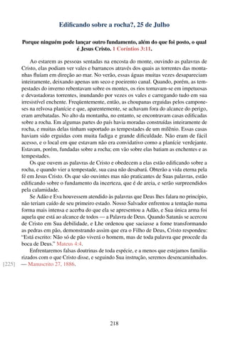 Ediﬁcando sobre a rocha?, 25 de Julho

        Porque ninguém pode lançar outro fundamento, além do que foi posto, o qual
                             é Jesus Cristo. 1 Coríntios 3:11.

            Ao estarem as pessoas sentadas na encosta do monte, ouvindo as palavras de
        Cristo, elas podiam ver vales e barrancos através dos quais as torrentes das monta-
        nhas ﬂuíam em direção ao mar. No verão, essas águas muitas vezes desapareciam
        inteiramente, deixando apenas um seco e poeirento canal. Quando, porém, as tem-
        pestades do inverno rebentavam sobre os montes, os rios tornavam-se em impetuosas
        e devastadoras torrentes, inundando por vezes os vales e carregando tudo em sua
        irresistível enchente. Freqüentemente, então, as choupanas erguidas pelos campone-
        ses na relvosa planície e que, aparentemente, se achavam fora do alcance do perigo,
        eram arrebatadas. No alto da montanha, no entanto, se encontravam casas ediﬁcadas
        sobre a rocha. Em algumas partes do país havia moradas construídas inteiramente de
        rocha, e muitas delas tinham suportado as tempestades de um milênio. Essas casas
        haviam sido erguidas com muita fadiga e grande diﬁculdade. Não eram de fácil
        acesso, e o local em que estavam não era convidativo como a planície verdejante.
        Estavam, porém, fundadas sobre a rocha; em vão sobre elas batiam as enchentes e as
        tempestades.
            Os que ouvem as palavras de Cristo e obedecem a elas estão ediﬁcando sobre a
        rocha, e quando vier a tempestade, sua casa não desabará. Obterão a vida eterna pela
        fé em Jesus Cristo. Os que são ouvintes mas não praticantes de Suas palavras, estão
        ediﬁcando sobre o fundamento da incerteza, que é de areia, e serão surpreendidos
        pela calamidade.
            Se Adão e Eva houvessem atendido às palavras que Deus lhes falara no princípio,
        não teriam caído de seu primeiro estado. Nosso Salvador enfrentou a tentação numa
        forma mais intensa e acerba do que ela se apresentou a Adão, e Sua única arma foi
        aquela que está ao alcance de todos — a Palavra de Deus. Quando Satanás se acercou
        de Cristo em Sua debilidade, e Lhe ordenou que saciasse a fome transformando
        as pedras em pão, demonstrando assim que era o Filho de Deus, Cristo respondeu:
        “Está escrito: Não só de pão viverá o homem, mas de toda palavra que procede da
        boca de Deus.” Mateus 4:4.
            Enfrentaremos falsas doutrinas de toda espécie, e a menos que estejamos familia-
        rizados com o que Cristo disse, e seguindo Sua instrução, seremos desencaminhados.
[225]   — Manuscrito 27, 1886.




                                                218
 