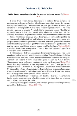 Conforme a fé, 26 de Julho

 Então, lhes tocou os olhos, dizendo: Faça-se-vos conforme a vossa fé. Mateus
                                      9:29.

    É nosso dever, como ﬁlhos de Deus, falar de fé e não de dúvida. Devemos ser
esperançosos e alegres no Senhor. Não olhemos para o lado escuro das circuns-
tâncias, mas olhemos para cima e creiamos nAquele que Deus deu ao mundo para
salvar-nos de nossos pecados. Cristo efetua nossa salvação inspirando fé em nosso
coração e a crença na verdade. A verdade liberta; e aqueles a quem o Filho libertar,
verdadeiramente serão livres. Procuremos honrar a Deus revelando sempre crescente
conﬁança na aﬁrmação de que Ele aceitará toda pessoa que O serve com sinceridade.
    Somos ﬁlhinhos do Senhor, e temos de ser guiados e amparados por Ele. Se
aprendermos algo da bondade, da paciência e da ternura de Jesus, seremos uma bên-
ção para todos aqueles com quem nos relacionamos. O Senhor quer que encontremos
conforto em Suas promessas, e que O louvemos muito mais do que fazemos. “O
que Me oferece sacrifício de ações de graças, esse Me gloriﬁcará.” Salmos 50:23.
Aprendamos a expressar nossa gratidão a Deus por Sua maravilhosa condescendência
e amor para com a humanidade.
    O Filho unigênito de Deus consentiu em deixar as cortes celestiais e vir a nosso
mundo para viver com um povo ingrato que rejeitou Suas afáveis misericórdias.
Ele consentiu em levar uma vida de pobreza e em suportar sofrimentos e tentações.
Tornou-Se um Homem de dores e que sabe o que é padecer. E a Palavra declara:
“Como um de quem os homens escondem o rosto, era desprezado.” Isaías 53:3.
Dentre Seus próprios discípulos, Pedro negou-O e Judas O traiu. O povo que Ele veio
abençoar rejeitou-O. Cobriram-nO de vergonha e Lhe causaram imenso sofrimento.
Colocaram-Lhe sobre a cabeça uma coroa de espinhos que torturaram Suas santas
têmporas. Açoitaram-nO e então O pregaram à cruz. Em meio de tudo isso, porém,
não Lhe escapou dos lábios nenhuma palavra de queixa. ...
    Cristo suportou todo esse sofrimento a ﬁm de obter o direito de conferir eterna
justiça a todos quantos cressem nEle. Oh! quando penso nisso, sinto que nenhuma
queixa deveria escapar-me dos lábios. ...                                              [226]
    Quando passamos por diﬁculdades, consideremos quanto nossa salvação custou
para o Deus do Universo. — Carta 232, 1908.




                                        219
 