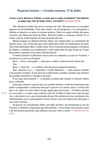 Pequenos homens — Grandes assuntos, 27 de Julho

        Acaso, a neve deixará o Líbano, a rocha que se ergue na planície? Ou faltarão
                as águas que vêm de longe, frias e correntes? Jeremias 18:14.

            Não desejamos beber das turvas correntes do vale. Não queremos os corruptos
        enganos da incredulidade. Visto que muitos são tão propensos a se entregarem a
        dúvidas e objeções, os ateus se tornam audazes. Deus nos ajude a beber das puras
        correntes que ﬂuem do trono de Deus. Podemos beber e continuar a beber. E, se
        tendes sede de conhecimento, há uma profusão dele ali. ...
            Muitos julgam ser admiravelmente sábios em compreender os sentimentos de
        autores ateus, mas veriﬁcarão que estão ediﬁcando sobre um fundamento de areia.
        Não estão ediﬁcando sobre a sólida rocha. Vem a tormenta da perseguição, a tormenta
        da aﬂição, e arrebata esse fundamento, e eles nada terão em que ﬁrmar-se. O que
        precisamos é prender nossa alma à Rocha Eterna. ...
            O irmão [Alfredo S.] Hutchins estava certa vez andando a cavalo em Vermont, e
        encontrou-se com um advogado.
            Bem — disse o advogado — acho que o senhor é adventista do sétimo dia.
            Sim.
            Bem — disse ele — os senhores não passam de pequenos homens.
            Sim, sabemos isso — respondeu o irmão Hutchins — mas estamos lidando
        com grandes assuntos. É por meio do estudo desses grandes assuntos que estamos
        procurando transmitir a verdade às pessoas.
            É isso que necessitamos — os grandes assuntos que tornem os homens sábios
        para a salvação.
            Logo que começais a pensar que sois grandes homens, sendo tão importantes que
        podeis compreender e selecionar tudo que é precioso em autores ateus, e omitir tudo
        que é vil, então sois mais sábios do que aquilo que está escrito. ... O diabo está bem
[227]   ao vosso lado, e os anjos maus também estão ali. O diabo é muito mais sagaz do que
        vós, e não podeis ver o que ele pretende efetuar. Ele entretecerá seus sentimentos tão
        ardilosamente com os pensamentos desses autores, que será impossível distinguir o
        erro neles contidos. ...
            Se quereis ser considerados sábios aos olhos de Deus, ide diretamente à cruz do
        Calvário e obtende a inspiração que dela advém, e vosso nome será inscrito como
        o de um homem prudente, que ediﬁcou sua casa sobre a rocha. — Manuscrito 8b,
        1891.




                                                220
 
