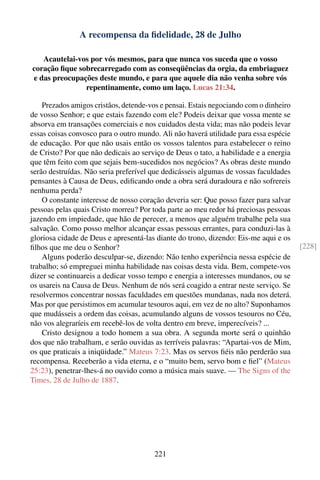 A recompensa da ﬁdelidade, 28 de Julho

   Acautelai-vos por vós mesmos, para que nunca vos suceda que o vosso
coração ﬁque sobrecarregado com as conseqüências da orgia, da embriaguez
e das preocupações deste mundo, e para que aquele dia não venha sobre vós
               repentinamente, como um laço. Lucas 21:34.

    Prezados amigos cristãos, detende-vos e pensai. Estais negociando com o dinheiro
de vosso Senhor; e que estais fazendo com ele? Podeis deixar que vossa mente se
absorva em transações comerciais e nos cuidados desta vida; mas não podeis levar
essas coisas convosco para o outro mundo. Ali não haverá utilidade para essa espécie
de educação. Por que não usais então os vossos talentos para estabelecer o reino
de Cristo? Por que não dedicais ao serviço de Deus o tato, a habilidade e a energia
que têm feito com que sejais bem-sucedidos nos negócios? As obras deste mundo
serão destruídas. Não seria preferível que dedicásseis algumas de vossas faculdades
pensantes à Causa de Deus, ediﬁcando onde a obra será duradoura e não sofrereis
nenhuma perda?
    O constante interesse de nosso coração deveria ser: Que posso fazer para salvar
pessoas pelas quais Cristo morreu? Por toda parte ao meu redor há preciosas pessoas
jazendo em impiedade, que hão de perecer, a menos que alguém trabalhe pela sua
salvação. Como posso melhor alcançar essas pessoas errantes, para conduzi-las à
gloriosa cidade de Deus e apresentá-las diante do trono, dizendo: Eis-me aqui e os
ﬁlhos que me deu o Senhor?                                                             [228]
    Alguns poderão desculpar-se, dizendo: Não tenho experiência nessa espécie de
trabalho; só empreguei minha habilidade nas coisas desta vida. Bem, compete-vos
dizer se continuareis a dedicar vosso tempo e energia a interesses mundanos, ou se
os usareis na Causa de Deus. Nenhum de nós será coagido a entrar neste serviço. Se
resolvermos concentrar nossas faculdades em questões mundanas, nada nos deterá.
Mas por que persistimos em acumular tesouros aqui, em vez de no alto? Suponhamos
que mudásseis a ordem das coisas, acumulando alguns de vossos tesouros no Céu,
não vos alegraríeis em recebê-los de volta dentro em breve, imperecíveis? ...
    Cristo designou a todo homem a sua obra. A segunda morte será o quinhão
dos que não trabalham, e serão ouvidas as terríveis palavras: “Apartai-vos de Mim,
os que praticais a iniqüidade.” Mateus 7:23. Mas os servos ﬁéis não perderão sua
recompensa. Receberão a vida eterna, e o “muito bem, servo bom e ﬁel” (Mateus
25:23), penetrar-lhes-á no ouvido como a música mais suave. — The Signs of the
Times, 28 de Julho de 1887.




                                        221
 