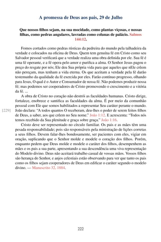 A promessa de Deus aos pais, 29 de Julho

          Que nossos ﬁlhos sejam, na sua mocidade, como plantas viçosas, e nossas
          ﬁlhas, como pedras angulares, lavradas como colunas de palácio. Salmos
                                          144:12.

            Fomos cortados como pedras rústicas da pedreira do mundo pela talhadeira da
        verdade e colocados na oﬁcina de Deus. Quem tem genuína fé em Cristo como seu
        Salvador pessoal veriﬁcará que a verdade realiza uma obra deﬁnida por ele. Sua fé é
        uma fé operante, e a fé opera pelo amor e puriﬁca a alma. O Senhor Jesus pagou o
        preço do resgate por nós; Ele deu Sua própria vida para que aqueles que nEle crêem
        não pereçam, mas tenham a vida eterna. Os que aceitam a verdade pela fé darão
        testemunho da qualidade da fé exercida por eles. Farão contínuo progresso, olhando
        para Jesus, O qual é o Autor e Consumador de nossa fé. Não podemos produzir nossa
        fé; mas podemos ser cooperadores de Cristo promovendo o crescimento e a vitória
        da fé. ...
            A obra de Cristo no coração não destrói as faculdades humanas. Cristo dirige,
        fortalece, enobrece e santiﬁca as faculdades da alma. É por meio da comunhão
        pessoal com Ele que somos habilitados a representar Seu caráter perante o mundo.
[229]   João declara: “A todos quantos O receberam, deu-lhes o poder de serem feitos ﬁlhos
        de Deus, a saber, aos que crêem no Seu nome.” João 1:12. E acrescenta: “Todos nós
        temos recebido da Sua plenitude e graça sobre graça.” João 1:16.
            Cristo deve ser representado no círculo familiar. Os pais e as mães têm uma
        pesada responsabilidade; pois são responsáveis pela ministração de lições corretas
        a seus ﬁlhos. Devem falar-lhes bondosamente, ser pacientes com eles, vigiar em
        oração, suplicando que o Senhor molde e modele o coração dos ﬁlhos. Porém,
        enquanto pedem que Deus molde e modele o caráter dos ﬁlhos, desempenhem as
        mães e os pais a sua parte, apresentando a sua descendência uma viva representação
        do Modelo divino. Deus não aceitará trabalho casual de vossas mãos. Vossos ﬁlhos
        são herança do Senhor, e anjos celestiais estão observando para ver que tanto os pais
        como os ﬁlhos sejam cooperadores de Deus em ediﬁcar o caráter segundo o modelo
        divino. — Manuscrito 32, 1884.




                                                222
 