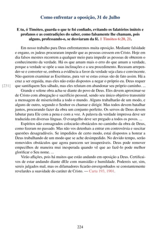 Como enfrentar a oposição, 31 de Julho

         E tu, ó Timóteo, guarda o que te foi conﬁado, evitando os falatórios inúteis e
           profanos e as contradições do saber, como falsamente lhe chamam, pois
                 alguns, professando-o, se desviaram da fé. 1 Timóteo 6:20, 21.

            Em nosso trabalho para Deus enfrentaremos muita oposição. Mediante falsidade
        e engano, os judeus procuraram impedir que as pessoas cressem em Cristo. Hoje em
        dia falsos mestres recorrem a qualquer meio para impedir as pessoas de obterem o
        conhecimento da verdade. Há os que amam mais o erro do que amam a verdade,
        porque a verdade se opõe a suas inclinações e a seu procedimento. Recusam arrepen-
        der-se e converter-se, embora a evidência a favor da verdade seja clara e convincente.
        Não querem examinar as Escrituras, para ver se estas coisas são de fato assim. Há a
        cruz a ser erguida, mas eles não estão dispostos a negar o próprio eu. Deus requer
[231]   que santiﬁquem Seu sábado, mas eles relutam em abandonar seu próprio caminho. ...
            Grande e solene obra acha-se diante do povo de Deus. Eles devem aproximar-se
        de Cristo com abnegação e sacrifício pessoal, sendo seu único objetivo transmitir
        a mensagem de misericórdia a todo o mundo. Alguns trabalharão de um modo, e
        alguns de outro, segundo o Senhor os chamar e dirigir. Mas todos devem batalhar
        juntos, procurando fazer da obra um conjunto perfeito. Os servos de Deus devem
        labutar para Ele com a pena e com a voz. A palavra da verdade impressa deve ser
        traduzida em diversas línguas. O evangelho deve ser pregado a todos os povos. ...
            Espíritos não consagrados colocarão obstáculos no caminho da obra de Deus,
        como ﬁzeram no passado. Mas não vos detenhais a entrar em controvérsia e suscitar
        questões desagradáveis. Se impedidos de certo modo, estai dispostos a honrar a
        Deus trabalhando de um modo que se ache desimpedido. No devido tempo, serão
        removidos obstáculos que agora parecem ser insuperáveis. Deus pode remover
        empecilhos de maneira mui inesperada quando vê que ao fazê-lo pode melhor
        gloriﬁcar o Seu nome. ...
            Virão aﬂições, pois há muitos que estão andando em oposição a Deus. Certiﬁcai-
        vos de estar andando diante dEle com mansidão e humildade. Podereis ser, sim,
        sereis julgados mal, mas os difamadores ﬁcarão envergonhados se constantemente
        revelardes a suavidade do caráter de Cristo. — Carta 193, 1901.




                                                224
 