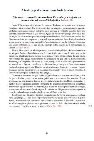 A fonte de poder do universo, 16 de Janeiro

    Não temas, ... porque Eu sou o teu Deus; Eu te esforço, e te ajudo, e te
           sustento com a destra da Minha justiça. Isaías 41:10.

    Jesus Cristo é o maior Mestre do mundo. Tenho experimentado e provado a
bendita evidência disso. Ele tornou-me Sua mensageira, para comunicar grandes
verdades espirituais a muitos milhares. Com a pena e a voz tenho estado a fazer isto
durante a metade de século que passou. Quão intensamente desejo apresentar Sua
instrução de tal maneira que muitos sejam conduzidos a Ele! Jamais duvido de Sua
direção, e sei que sou amparada por Aquele que ordenou que Seus discípulos saíssem
a proclamar a mensagem do evangelho, “ensinando-os a guardar todas as coisas que
vos tenho ordenado. E eis que estou convosco todos os dias até à consumação do
século” Mateus 28:20.
    Desde 1844 tenho estado empenhada em atividade pública. Sempre sou forta-
lecida pelo Senhor. Percebo que me é comunicado um poder do alto, proporcio-
nando-me eﬁciência física, mental e espiritual. Tenho plena certeza de que Cristo
me concede Sua graça mantenedora e a evidência de que Ele é a Luz do mundo.
Reconheço o Seu poder. Enquanto eu viver, desejo fazer por Ele tudo quanto estiver
ao meu alcance. Quero, em calma e perfeita conﬁança, entregar a Deus o cuidado de
minha alma para aquele dia. Quando meu trabalho aqui ﬁndar, irei repousar. Dormir
em Jesus não me causa terror. Na manhã da ressurreição vê-Lo-ei assim como Ele é.
Louvo o Senhor pelo conforto de Sua graça. ...
    Tenhamos a certeza de que nossa própria alma está em paz com Deus, a ﬁm
de que o Senhor possa ensinar-nos e guiar-nos, e revelar-nos Sua vontade. Tende
a bondade de considerar estas coisas. E estejamos muito com Deus em oração. O
Senhor é nosso ajudador, amparo e fortaleza. Se andarmos humildemente com Deus,
e temermos e gloriﬁcarmos o Seu nome, Ele estará em nossos pensamentos e coração,
e nos assemelharemos a Sua imagem. Examinemos diligentemente nosso próprio
coração e obtenhamos aquela sabedoria que só Deus pode dar.
    Lembremo-nos de que as dúvidas são perigosas. Se forem acalentadas, conduzi-
rão à descrença. ... Todo o nosso povo precisa buscar agora a concessão do Espírito
Santo. Não entreis em contenda, mas afastai a dissensão e discórdia, e procurai
atender à oração registrada no capítulo dezessete de João. Suplico-vos que oreis,
oreis, com o coração e a alma e a voz. — Carta 58, 1906.                               [19]




                                        19
 