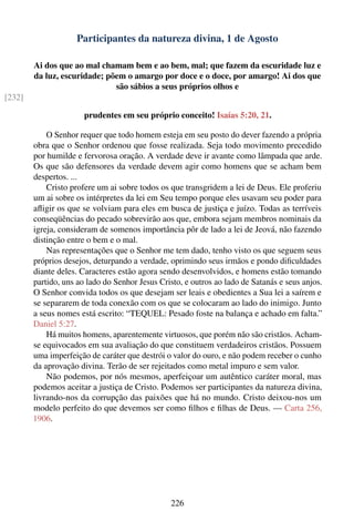 Participantes da natureza divina, 1 de Agosto

        Ai dos que ao mal chamam bem e ao bem, mal; que fazem da escuridade luz e
        da luz, escuridade; põem o amargo por doce e o doce, por amargo! Ai dos que
                              são sábios a seus próprios olhos e
[232]

                       prudentes em seu próprio conceito! Isaías 5:20, 21.

            O Senhor requer que todo homem esteja em seu posto do dever fazendo a própria
        obra que o Senhor ordenou que fosse realizada. Seja todo movimento precedido
        por humilde e fervorosa oração. A verdade deve ir avante como lâmpada que arde.
        Os que são defensores da verdade devem agir como homens que se acham bem
        despertos. ...
            Cristo profere um ai sobre todos os que transgridem a lei de Deus. Ele proferiu
        um ai sobre os intérpretes da lei em Seu tempo porque eles usavam seu poder para
        aﬂigir os que se volviam para eles em busca de justiça e juízo. Todas as terríveis
        conseqüências do pecado sobrevirão aos que, embora sejam membros nominais da
        igreja, consideram de somenos importância pôr de lado a lei de Jeová, não fazendo
        distinção entre o bem e o mal.
            Nas representações que o Senhor me tem dado, tenho visto os que seguem seus
        próprios desejos, deturpando a verdade, oprimindo seus irmãos e pondo diﬁculdades
        diante deles. Caracteres estão agora sendo desenvolvidos, e homens estão tomando
        partido, uns ao lado do Senhor Jesus Cristo, e outros ao lado de Satanás e seus anjos.
        O Senhor convida todos os que desejam ser leais e obedientes a Sua lei a saírem e
        se separarem de toda conexão com os que se colocaram ao lado do inimigo. Junto
        a seus nomes está escrito: “TEQUEL: Pesado foste na balança e achado em falta.”
        Daniel 5:27.
            Há muitos homens, aparentemente virtuosos, que porém não são cristãos. Acham-
        se equivocados em sua avaliação do que constituem verdadeiros cristãos. Possuem
        uma imperfeição de caráter que destrói o valor do ouro, e não podem receber o cunho
        da aprovação divina. Terão de ser rejeitados como metal impuro e sem valor.
            Não podemos, por nós mesmos, aperfeiçoar um autêntico caráter moral, mas
        podemos aceitar a justiça de Cristo. Podemos ser participantes da natureza divina,
        livrando-nos da corrupção das paixões que há no mundo. Cristo deixou-nos um
        modelo perfeito do que devemos ser como ﬁlhos e ﬁlhas de Deus. — Carta 256,
        1906.




                                                226
 