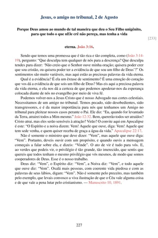 Jesus, o amigo no tribunal, 2 de Agosto

 Porque Deus amou ao mundo de tal maneira que deu o Seu Filho unigênito,
        para que todo o que nEle crê não pereça, mas tenha a vida
                                                                                        [233]

                                eterna. João 3:16.

    Sendo que temos uma promessa que é tão rica e tão completa, como (João 3:14-
19), pergunto: “Que desculpa tem qualquer de nós para a descrença? Que desculpa
tendes para dizer: ‘Não creio que o Senhor ouve minha oração; quisera poder crer
que sou cristão, ou quisera poder ter a evidência de que sou um ﬁlho de Deus’?” Os
sentimentos são muito variáveis, mas aqui estão as preciosas palavras da vida eterna.
    Qual é a evidência? É ela um êxtase de sentimento? É uma emoção do coração
que vos dá a evidência de que sois um ﬁlho de Deus? Mas eis aqui a preciosa palavra
da vida eterna, e ela nos dá a certeza de que podemos apoderar-nos da esperança
colocada diante de nós no evangelho por meio de viva fé.
    Podemos volver-nos a Jesus Cristo que é nosso Advogado nas cortes celestiais.
Necessitamos de um amigo no tribunal. Temos pecado, sido desobedientes, sido
transgressores, e é da maior importância para nós que tenhamos um Amigo no
tribunal para pleitear nossos casos perante o Pai. Ele diz: “Eu, quando for levantado
da Terra, atrairei todos a Mim mesmo.” João 12:32. Bem, quererão todos ser atraídos?
Cristo atrai, mas eles serão sensíveis à atração? Virão? O convite aqui em Apocalipse
é este: “O Espírito e a noiva dizem: Vem! Aquele que ouve, diga: Vem! Aquele que
tem sede venha, e quem quiser receba de graça a água da vida.” Apocalipse 22:17.
    Não é somente o ministro que deve dizer: “Vem”, mas aquele que ouve diga:
“Vem”. Portanto, deveis ouvir com um propósito, e quando ouvis a mensagem
começais a falar sobre ela, e dizeis: “Vinde”. O ato de vir é tudo para vós. E,
ao verdes que podeis vir, o privilégio é tão grande, tão imerecido, que sentis que
quereis que todos tenham o mesmo privilégio que vós mesmos, de modo que somos
cooperadores de Deus. Esse é o nosso trabalho.
    Deus diz: “Vem”, o Espírito diz: “Vem”, a Noiva diz: “Vem”, e todo aquele
que ouve diz: “Vem”. Oxalá mais pessoas, com coerente vida piedosa e com as
palavras de seus lábios, digam: “Vem”. Não é somente pelo preceito, mas também
pelo exemplo, que levais convosco a viva ilustração de que o Céu vale alguma coisa
e de que vale a pena lutar pelo cristianismo. — Manuscrito 10, 1891.




                                        227
 