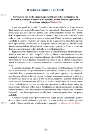 O poder da verdade, 3 de Agosto
[234]
            Porventura, não é este o jejum que escolhi: que soltes as ligaduras da
          impiedade, desfaças as ataduras da servidão, deixes livres os oprimidos e
                             despedaces todo jugo? Isaías 58:6.

            A verdade, preciosa verdade, é santiﬁcadora em sua inﬂuência. A santiﬁcação
        da alma pela operação do Espírito Santo é a implantação da natureza de Cristo na
        humanidade. É a graça de nosso Senhor Jesus Cristo revelada no caráter, e as virtudes
        de Cristo postas em exercício ativo em boas obras. Assim o caráter é transformado
        cada vez mais perfeitamente segundo a imagem de Cristo, em justiça e verdadeira
        santidade. Há amplos requisitos na verdade divina estendendo-se numa linha de boas
        obras após a outra. As verdades do evangelho não são desconexas; unindo-se elas
        formam uma enﬁada de jóias celestiais, como na obra pessoal de Cristo, e, como ﬁos
        de ouro, elas atravessam todo o trabalho e experiência cristã. ...
            Seja gravado na mente que a misericórdia e o amor de Deus devem ser mani-
        festados aos ﬁlhos de Deus. Pesquisai o Céu e a Terra, e não há verdade revelada
        mais poderosa do que a que é manifestada com misericórdia às próprias pessoas que
        necessitam de vossa simpatia e ajuda em despedaçar o jugo e libertar os oprimidos.
        Assim a verdade é vivida, a verdade é obedecida, a verdade é ensinada como é em
        Jesus.
            Há grande quantidade de verdade professada, mas a verdade praticada em aliviar
        nossos semelhantes é de grande inﬂuência, estendendo-se até o Céu e abrangendo a
        eternidade. Toda pessoa em nosso mundo está sendo posta à prova; a experiência de
        todo homem, a história da vida comum conta em linguagem inequívoca se ele é um
        praticante das palavras de Cristo e de Suas obras. Repete-se constantemente uma
        vasta sucessão de coisinhas que só Deus vê; praticar os princípios da verdade nessas
        coisas produzirá uma preciosa recompensa. As coisas grandes e importantes são
        reconhecidas por quase todos, mas o entrelaçamento dessas coisas com as supostas
        coisas menores da vida, concatenando-as estreitamente como um todo, mui raramente
        é efetuado por cristãos professos. A religião é demasiada proﬁssão e mui pouca
        realidade.
            A verdade divina exerce pouca inﬂuência sobre nossos semelhantes, quando
        deveria exercer muita inﬂuência por meio de nossa prática. A verdade, preciosa
[235]   verdade, é Jesus na vida, um princípio vivo e operante. — Manuscrito 34, 1894.




                                                228
 