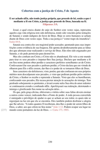 Cobertos com a justiça de Cristo, 5 de Agosto

        E ser achado nEle, não tendo justiça própria, que procede de lei, senão a que é
            mediante a fé em Cristo, a justiça que procede de Deus, baseada na fé.
                                        Filipenses 3:9.

            Josué, o qual estava diante do anjo do Senhor com vestes sujas, representa
        aqueles cuja vida religiosa tem sido defeituosa, tendo sido vencidos pelas tentações
        de Satanás e sendo indignos do favor de Deus. Hoje os seres humanos se acham
        diante de Deus com vestes sujas. Toda a sua justiça é “como trapo da imundícia”.
        Isaías 64:6.
            Satanás usa contra eles seu magistral poder acusador, apontando para suas imper-
        feições como evidência de sua fraqueza. Ele aponta desdenhosamente para as faltas
        dos que aﬁrmam estar realizando o serviço de Deus. Eles têm sido enganados por
        Satanás, e ele pede permissão para destruí-los.
            Mas eles conﬁam em Cristo, e Cristo não os abandonará. Ele veio a este mundo
        para tirar os seus pecados e imputar-lhes Sua justiça. Declara que mediante a fé
        em Seu nome podem obter perdão e caracteres perfeitos semelhantes ao de Cristo.
        Confessaram-Lhe seus pecados e pediram perdão, e Cristo declara que em virtude de
        olharem para Ele e nEle crerem, dar-lhes-á o poder de se tornarem ﬁlhos de Deus.
            Seus caracteres são defeituosos; visto, porém, que não conﬁaram em seus próprios
        méritos nem desculparam seus pecados, e visto que pediram perdão pelos méritos
        de Cristo, o Senhor os recebe e repreende a Satanás. Visto que eles se humilharam,
        confessando seus pecados, Ele recusa prestar atenção às acusações do inimigo. Tem
        perdoado sobejamente os penitentes, e levará avante neles Sua obra do amor redentor
        se continuarem crendo e conﬁando nEle. Aperfeiçoará sua redenção, derrotando o
        inimigo e gloriﬁcando Seu nome na salvação deles. ...
            Os que, pela graça divina, obtiveram a vitória sobre suas faltas devem ensinar
        a outros como vencer, indicando-lhes a Fonte de poder. A toda pessoa convertida
        é outorgado o privilégio de ajudar os que se acham ao seu redor, os quais não se
        regozijam na luz em que ela se encontra. Eles também podem desfrutar a alegria
        que lhe adveio. “A todos quantos O receberam, deu-lhes o poder de serem ﬁlhos de
        Deus, a saber, aos que crêem no Seu nome.” João 1:12. Podem ocupar seu lugar no
[237]   mundo como portadores da luz de Deus. — Carta 173, 1903.




                                               230
 