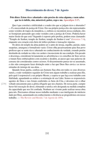 Discernimento do dever, 7 de Agosto

         Pois dizes: Estou rico e abastado e não preciso de coisa alguma, e nem sabes
              que tu és infeliz, sim, miserável, pobre, cego e nu. Apocalipse 3:17.

            Que é que constitui a infelicidade e a nudez dos que se julgam ricos e abastados?
        — É a necessidade da justiça de Cristo. Em sua própria justiça eles são representados
        como vestidos de trapos da imundícia, e, embora se encontrem nessa condição, eles
        se lisonjeiam pensando que estão vestidos com a justiça de Cristo. Poderia haver
        maior ilusão do que esta? Segundo é exposto pelo profeta, podem estar clamando:
        “Templo do Senhor, templo do Senhor, templo do Senhor é este” (Jeremias 7:4),
        enquanto seu coração está cheio de tráﬁco profano e transações injustas.
            Os átrios do templo da alma podem ser o antro de inveja, orgulho, paixão, ruins
        suspeitas, amargura e formalismo vazio. Cristo olha pesarosamente para Seu povo
        professo que se sente rico e abastado no conhecimento da verdade, estando porém
        destituído da verdade na vida e no caráter e inconsciente de sua condição. Em pecado
        e descrença, consideram levianamente as advertências e os conselhos de Seus servos
        e tratam Seus embaixadores com escárnio e desdém, ao passo que suas palavras de
        censura são consideradas contos ociosos. O discernimento parece ter-se ausentado,
        e eles não conseguem fazer distinção entre a luz que Deus lhes envia e as trevas
        oriundas do inimigo de sua alma. ...
            Quando Jesus partiu, conﬁou aos homens Sua obra em todos os seus diversos
        ramos, e todo verdadeiro seguidor de Cristo tem algum trabalho a realizar para Ele,
        pelo qual é responsável a seu próprio Mestre, e espera-se que faça esse trabalho com
        ﬁdelidade, aguardando as ordens e a orientação de seu Líder. Somos os responsáveis
        agentes de Deus e nos foram conferidos os bens do Céu, e devemos ter o olhar
[239]   voltado unicamente para a glória dAquele que nos chamou. De nossa parte, cumpre
        haver ﬁel execução do dever, efetuando a tarefa a nós designada na medida completa
        da capacidade que nos foi conﬁada. Nenhum ser vivente pode realizar nossa obra
        para nós. Precisamos efetuar nosso trabalho mediante o uso inteligente do intelecto
        dado por Deus, aumentando em conhecimento e eﬁciência ao progredirmos em nosso
        trabalho. — The Review and Herald, 7 de Agosto de 1894.




                                                232
 
