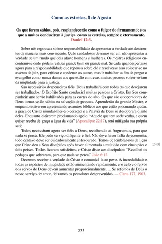 Como as estrelas, 8 de Agosto

Os que forem sábios, pois, resplandecerão como o fulgor do ﬁrmamento; e os
que a muitos conduzirem à justiça, como as estrelas, sempre e eternamente.
                                 Daniel 12:3.

    Sobre nós repousa a solene responsabilidade de apresentar a verdade aos descren-
tes da maneira mais convincente. Quão cuidadosos devemos ser em não apresentar a
verdade de um modo que dela afaste homens e mulheres. Os mestres religiosos en-
contram-se onde podem realizar grande bem ou grande mal. Se cada qual despertasse
agora para a responsabilidade que repousa sobre ele e resolvesse não colocar-se no
assento de juiz, para criticar e condenar os outros, mas ir trabalhar, a ﬁm de pregar o
evangelho como nunca dantes aos que estão em trevas, muitas pessoas volver-se-iam
da iniqüidade para a justiça.
    São necessários despenseiros ﬁéis. Deus trabalhará com todos os que desejarem
ser trabalhados. O Espírito Santo conduzirá muitas pessoas a Cristo. Em Seu com-
panheirismo serão habilitados para as cortes do alto. Os que são cooperadores de
Deus tornar-se-ão sábios na salvação de pessoas. Aprenderão do grande Mestre, e
enquanto estiverem apresentando assuntos bíblicos aos que estão procurando ajudar,
a graça de Cristo inundar-lhes-á o coração e a Palavra de Deus se desdobrará diante
deles. Enquanto estiverem proclamando apelo: “Aquele que tem sede venha, e quem
quiser receba de graça a água da vida” (Apocalipse 22:17), será mitigada sua própria
sede.
    Todos necessitam agora ser ﬁéis a Deus, recolhendo os fragmentos, para que
nada se perca. Ele pede serviço diligente e ﬁel. Não deve haver falta de economia;
todo centavo deve ser cuidadosamente entesourado. Temos de lembrar-nos da lição
que Cristo deu a Seus discípulos após haver alimentado a multidão com cinco pães e        [240]
dois peixes. Todos ﬁcaram satisfeitos, e Cristo disse aos discípulos: “Recolhei os
pedaços que sobraram, para que nada se perca.” João 6:12.
    Devemos receber a verdade de Cristo e comunicá-la ao povo. A incredulidade e
todas as espécies de iniqüidade estão aumentando rapidamente, e o zelo e o fervor
dos servos de Deus devem aumentar proporcionalmente. ... Se retemos de Deus o
nosso serviço de amor, deixamos os pecadores desprevenidos. — Carta 177, 1903.




                                         233
 
