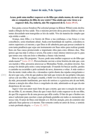 Amor de mãe, 9 de Agosto

         Acaso, pode uma mulher esquecer-se do ﬁlho que ainda mama, de sorte que
          não se compadeça do ﬁlho do seu ventre? Mas ainda que esta viesse a se
              esquecer dele, Eu, todavia, não Me esquecerei de ti. Isaías 49:15.

            Sou grata a nosso bondoso Pai celestial porque tu [Edson White] estás desfru-
        tando a bênção de boa saúde. Tira o máximo proveito dessa preciosa dádiva e não te
        tornes descuidado nem transgridas as leis da saúde. Vive de maneira tão simples que
        seja retida a saúde. ...
            Avança, meu ﬁlho, e se ﬁzeres de Deus a tua conﬁança, a tua força e o teu
        conselheiro, serás triunfante aﬁnal. Anda com humildade de espírito, considera os
        outros superiores a ti mesmo, e que Deus te dê sabedoria para que possas conduzir-te
        com tanta prudência que sejas um instrumento em Suas mãos para realizar grande
        bem em Sua causa promovendo a importante obra para estes últimos dias. Não
        penses que tua mãe é crítica e severa. Ela sente o mais intenso interesse por ti, para
        que tornes esta vida um êxito e obtenhas a futura vida imortal.
            Deus te ama. Ele pergunta: “Acaso, pode uma mulher esquecer-se do ﬁlho que
        ainda mama?” Isaías 49:15. Provavelmente ouviste a triste história da mãe que, com
        seu marido e ﬁlho, procurou atravessar as Montanhas Verdes, em pleno inverno. Seu
        avanço foi detido pela noite e uma tempestade. O marido foi buscar auxílio, perdeu
        o caminho na escuridão e pelo acúmulo de neve, demorou a voltar. A mãe sentiu o
        frio da morte vindo sobre ela, e desnudou o peito diante das rajadas enregelantes e
[241]   da neve que caía, a ﬁm de que pudesse dar tudo que restava de sua própria vida para
        salvar a de seu ﬁlho. Ao chegar a manhã, o bebê vivo foi encontrado envolto no xale
        da mãe, procurando inutilmente, por meio de sorrisos e a graciosa arte de um bebê,
        chamar a atenção dos olhos ﬁxos e congelados da mãe, admirando-se de que ela não
        despertasse de seu sono.
            Aqui é visto um amor mais forte do que a morte, que une o coração da mãe ao
        de seu ﬁlho. E, no entanto, Deus diz que é mais fácil a mãe esquecer-se de seu ﬁlho,
        do que Ele esquecer-Se de uma pessoa que nEle conﬁa. O fato de que o Senhor nos
        ama é suﬁciente para suscitar a mais profunda gratidão em todos os momentos de
        nossa vida. O amor de Deus está falando a ti. Dá-Lhe atenção, pois do contrário não
        aplicarás Suas palavras a ti mesmo. Tão-somente conﬁa no amor de Jesus, e sentirás
        a mais profunda alegria. — Carta 12, 1873.




                                                234
 