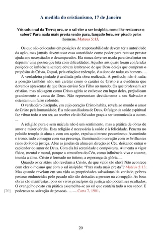 A medida do cristianismo, 17 de Janeiro

        Vós sois o sal da Terra; ora, se o sal vier a ser insípido, como lhe restaurar o
         sabor? Para nada mais presta senão para, lançado fora, ser pisado pelos
                                    homens. Mateus 5:13.

           Os que são colocados em posições de responsabilidade devem ter a autoridade
       da ação, mas jamais devem usar essa autoridade como poder para recusar prestar
       ajuda aos necessitados e desamparados. Ela nunca deve ser usada para desalentar ou
       deprimir uma pessoa que luta com diﬁculdades. Aqueles aos quais foram conferidas
       posições de inﬂuência sempre devem lembrar-se de que Deus deseja que cumpram o
       propósito de Cristo, O qual, pela criação e redenção, é o dono de todos os homens. ...
           A verdadeira piedade é avaliada pela obra realizada. A proﬁssão não é nada;
       a posição também não; um caráter como o caráter de Cristo é a evidência que
       devemos apresentar de que Deus enviou Seu Filho ao mundo. Os que professam ser
       cristãos, mas não agem como Cristo agiria se estivesse em lugar deles, prejudicam
       grandemente a causa de Deus. Não representam devidamente a seu Salvador e
       ostentam um falso colorido.
           O verdadeiro discípulo, em cujo coração Cristo habita, revela ao mundo o amor
       de Cristo pela humanidade. É a mão auxiliadora de Deus. O fulgor da saúde espiritual
       faz vibrar todo o seu ser, ao receber ele do Salvador graça a ser comunicada a outros.
       ...
           A religião pura e sem mácula não é um sentimento, mas a prática de obras de
       amor e misericórdia. Esta religião é necessária à saúde e à felicidade. Penetra no
       poluído templo da alma e, com um açoite, expulsa o intruso pecaminoso. Assumindo
       o trono, tudo consagra com sua presença, iluminando o coração com os brilhantes
       raios do Sol da justiça. Abre as janelas da alma em direção ao Céu, deixando entrar o
       esplendor do amor de Deus. Com ela há serenidade e compostura. Aumenta o vigor
       físico, mental e moral, porque a atmosfera do Céu, como inﬂuência viva e atuante,
       inunda a alma. Cristo é formado no íntimo, a esperança da glória. ...
           Quando os cristãos não revelam a Cristo, de que valor são eles? Não acontece
       com eles o mesmo que com o sal insípido: “Para nada mais presta”? Mateus 5:13.
       Mas quando revelam em sua vida as propriedades salvadoras da verdade, pobres
       pessoas endurecidas pelo pecado não são deixadas a perecer na corrupção. As boas
       obras são manifestas; pois os vivos princípios da justiça não podem ser ocultados.
       O evangelho posto em prática assemelha-se ao sal que contém todo o seu sabor. É
[20]   poderoso na salvação de pessoas. ... — Carta 7, 1901.




                                                20
 