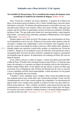 Andando com o Deus invisível, 11 de Agosto

        No recôndito da Tua presença, Tu os esconderás das tramas dos homens, num
               esconderijo os ocultarás da contenda de línguas. Salmos 31:20.

            Num “Assim diz o Senhor” há eterna sabedoria. A despeito de a Palavra de
        Deus ser tão pouco posta em prática, este é o único remédio para a cura dos males
        individuais e nacionais. Os homens não podem prostrar-se de joelhos nas ruas e nos
        mercados para oferecer suas orações a Deus, mas nunca olvideis, onde quer que
        estejais, que há um Deus ao qual podeis recorrer em busca de sabedoria. O Senhor
        declarou a João: “Eis que tenho posto diante de ti uma porta aberta, a qual ninguém
        pode fechar... tens pouca força, entretanto, guardaste a Minha palavra e não negaste
        o Meu nome.” Apocalipse 3:8.
            Enoque andou com o Deus invisível. Nos lugares mais movimentados da Terra,
        seu Companheiro estava com ele. Tenham isto em mente todos quantos estão ob-
        servando a verdade com simplicidade e amor. Os homens mais ocupados são os
        que têm a maior necessidade de sempre conservar a Deus diante deles. Quando o
[243]   tentador impõe suas sugestões à mente deles, podem, se acalentam um “Assim diz
        o Senhor”, abrigar-se no esconderijo secreto do Altíssimo. Suas promessas serão a
        salvaguarda deles. Em meio de toda a confusão e agitação dos negócios, encontrarão
        um tranqüilo lugar de repouso. Se depositarem sua conﬁança em Deus, Ele será seu
        lugar de repouso.
            Levai a Deus convosco a todos os lugares. A porta está aberta para todo ﬁlho
        e ﬁlha de Deus. O Senhor não está longe da pessoa que O busca. A razão por que
        tantos são entregues a si mesmos em lugares de tentação está em não colocarem o
        Senhor sempre diante deles. É nos lugares em que menos se pensa em Deus que
        necessitais levar a lâmpada da vida. Se Deus for deixado fora de vista, se nossa fé
        e nossa comunhão com Ele forem interrompidas, a alma encontrar-se-á em grande
        perigo. A integridade não será mantida.
            O Senhor é nosso Ajudador, nosso Amparo. Deus tomou providências para
        que nenhuma pessoa que conﬁa nEle seja vencida pelo inimigo. Cristo está tão
        verdadeiramente com os Seus crentes quando são compelidos a se relacionarem de
        algum modo com o mundo como quando se reúnem em Sua casa para adorá-Lo.
        Pensai nestas palavras: “Tens, contudo, em Sardes, umas poucas pessoas que não
        contaminaram as suas vestiduras e andarão de branco junto comigo, pois são dignas.
        O vencedor será assim vestido de vestiduras brancas, e de modo nenhum apagarei o
        seu nome do livro da vida.” Apocalipse 3:4, 5. — Manuscrito 97, 1898.




                                                236
 