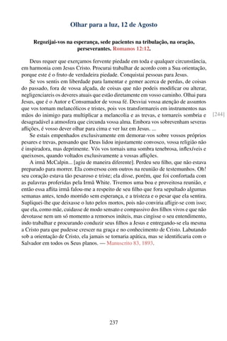 Olhar para a luz, 12 de Agosto

     Regozijai-vos na esperança, sede pacientes na tribulação, na oração,
                       perseverantes. Romanos 12:12.

    Deus requer que exerçamos fervente piedade em toda e qualquer circunstância,
em harmonia com Jesus Cristo. Procurai trabalhar de acordo com a Sua orientação,
porque este é o fruto de verdadeira piedade. Conquistai pessoas para Jesus.
    Se vos sentis em liberdade para lamentar e gemer acerca de perdas, de coisas
do passado, fora de vossa alçada, de coisas que não podeis modiﬁcar ou alterar,
negligenciareis os deveres atuais que estão diretamente em vosso caminho. Olhai para
Jesus, que é o Autor e Consumador de vossa fé. Desviai vossa atenção de assuntos
que vos tornam melancólicos e tristes, pois vos transformareis em instrumentos nas
mãos do inimigo para multiplicar a melancolia e as trevas, e tornareis sombria e        [244]
desagradável a atmosfera que circunda vossa alma. Embora vos sobrevenham severas
aﬂições, é vosso dever olhar para cima e ver luz em Jesus. ...
    Se estais empenhados exclusivamente em demorar-vos sobre vossos próprios
pesares e trevas, pensando que Deus lidou injustamente convosco, vossa religião não
é inspiradora, mas deprimente. Vós vos tornais uma sombra tenebrosa, inﬂexíveis e
queixosos, quando voltados exclusivamente a vossas aﬂições.
    A irmã McCalpin... [agiu de maneira diferente]. Perdeu seu ﬁlho, que não estava
preparado para morrer. Ela conversou com outros na reunião de testemunhos. Oh!
seu coração estava tão pesaroso e triste; ela disse, porém, que foi confortada com
as palavras proferidas pela Irmã White. Tivemos uma boa e proveitosa reunião, e
então essa aﬂita irmã falou-me a respeito de seu ﬁlho que fora sepultado algumas
semanas antes, tendo morrido sem esperança, e a tristeza e o pesar que ela sentira.
Supliquei-lhe que deixasse o luto pelos mortos, pois não conviria aﬂigir-se com isso;
que ela, como mãe, cuidasse de modo sensato e compassivo dos ﬁlhos vivos e que não
devotasse nem um só momento a remorsos inúteis, mas cingisse o seu entendimento,
indo trabalhar e procurando conduzir seus ﬁlhos a Jesus e entregando-se ela mesma
a Cristo para que pudesse crescer na graça e no conhecimento de Cristo. Labutando
sob a orientação de Cristo, ela jamais se tornaria apática, mas se identiﬁcaria com o
Salvador em todos os Seus planos. — Manuscrito 83, 1893.




                                        237
 