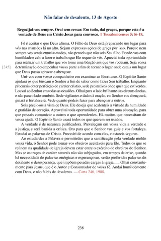 Não falar de desalento, 13 de Agosto

         Regozijai-vos sempre. Orai sem cessar. Em tudo, dai graças, porque esta é a
         vontade de Deus em Cristo Jesus para convosco. 1 Tessalonicenses 5:16-18.

            Fé é aceitar o que Deus aﬁrma. O Filho de Deus está preparando um lugar para
        vós nas mansões lá no alto. Sejam expressas ações de graça por isso. Porque nem
        sempre vos sentis entusiasmados, não penseis que não sois Seu ﬁlho. Ponde-vos com
        humildade e zelo a fazer o trabalho que Ele requer de vós. Apreciai toda oportunidade
        para realizar um trabalho que vos torne uma bênção aos que vos rodeiam. Seja vossa
[245]   determinação desempenhar vossa parte a ﬁm de tornar o lugar onde estais um lugar
        que Deus possa aprovar e abençoar.
            Uni-vos com vosso companheiro em examinar as Escrituras. O Espírito Santo
        ajudará os que buscam o Senhor a ﬁm de saber como fazer Seu trabalho. Enquanto
        procurais obter perfeição de caráter cristão, sede prestativos onde quer que estiverdes.
        Louvai ao Senhor em todas as ocasiões. Olhai para o lado brilhante das circunstâncias,
        e não para o lado sombrio. Sede vigilantes e dados à oração, e o Senhor vos abençoará,
        guiará e fortalecerá. Vede quanto podeis fazer para abençoar a outros.
            Sois preciosos à vista de Deus. Ele deseja que acalenteis a virtude da humildade
        e gratidão de coração. Aproveitai toda oportunidade para obter uma educação, para
        que possais comunicar a outros o que aprenderdes. Há muitos que necessitam de
        vossa ajuda. O Espírito Santo usará todos os que querem ser usados.
            A verdade é de natureza puriﬁcadora. Prevaleçam em vossa vida a verdade e
        a justiça, e será banida a crítica. Oro para que o Senhor vos guie e vos fortaleça.
        Estudai as palavras de Cristo. Procedei de acordo com elas, e estareis seguros.
            Ao estudardes a Palavra e permitirdes que a santiﬁcação pela verdade molde
        vossa vida, o Senhor pode tornar-vos obreiros aceitáveis para Ele. Todos os que se
        reúnem na qualidade de igreja devem estar entre o exército de obreiros do Senhor.
        Mas se os traços de caráter naturais não são subjugados, em tempos de crise, quando
        há necessidade de palavras enérgicas e esperançosas, serão proferidas palavras de
        desalento e desesperança, que impõem pesadas cargas à igreja. . .. Olhai constante-
        mente para Jesus, que é o Autor e Consumador de vossa fé. Andai humildemente
        com Deus, e não faleis de desalento. — Carta 246, 1908.




                                                 238
 