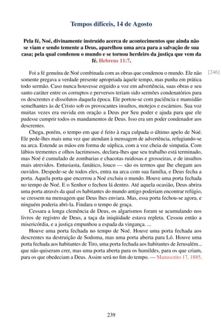 Tempos difíceis, 14 de Agosto

 Pela fé, Noé, divinamente instruído acerca de acontecimentos que ainda não
 se viam e sendo temente a Deus, aparelhou uma arca para a salvação de sua
casa; pela qual condenou o mundo e se tornou herdeiro da justiça que vem da
                               fé. Hebreus 11:7.

    Foi a fé genuína de Noé combinada com as obras que condenou o mundo. Ele não         [246]
somente pregava a verdade presente apropriada àquele tempo, mas punha em prática
todo sermão. Caso nunca houvesse erguido a voz em advertência, suas obras e seu
santo caráter entre os corruptos e perversos teriam sido sermões condenatórios para
os descrentes e dissolutos daquela época. Ele portou-se com paciência e mansidão
semelhantes às de Cristo sob os provocantes insultos, motejos e escárnios. Sua voz
muitas vezes era ouvida em oração a Deus por Seu poder e ajuda para que ele
pudesse cumprir todos os mandamentos de Deus. Isso era um poder condenador aos
descrentes.
    Chega, porém, o tempo em que é feito à raça culpada o último apelo de Noé.
Ele pede-lhes mais uma vez que atendam à mensagem de advertência, refugiando-se
na arca. Estende as mãos em forma de súplica, com a voz cheia de simpatia. Com
lábios trementes e olhos lacrimosos, declara-lhes que seu trabalho está terminado,
mas Noé é cumulado de zombarias e chacotas ruidosas e grosseiras, e de insultos
mais atrevidos. Entusiasta, fanático, louco — são os termos que lhe chegam aos
ouvidos. Despede-se de todos eles, entra na arca com sua família, e Deus fecha a
porta. Aquela porta que encerrou a Noé excluiu o mundo. Houve uma porta fechada
no tempo de Noé. E o Senhor o fechou lá dentro. Até aquela ocasião, Deus abrira
uma porta através da qual os habitantes do mundo antigo poderiam encontrar refúgio,
se cressem na mensagem que Deus lhes enviara. Mas, essa porta fechou-se agora, e
ninguém poderia abri-la. Findara o tempo de graça.
    Cessara a longa clemência de Deus, os algarismos foram se acumulando nos
livros de registro de Deus, a taça da iniqüidade estava repleta. Cessou então a
misericórdia, e a justiça empunhou a espada da vingança. ...
    Houve uma porta fechada no tempo de Noé. Houve uma porta fechada aos
descrentes na destruição de Sodoma, mas uma porta aberta para Ló. Houve uma
porta fechada aos habitantes de Tiro, uma porta fechada aos habitantes de Jerusalém...
que não quiseram crer, mas uma porta aberta para os humildes, para os que criam,
para os que obedeciam a Deus. Assim será no ﬁm do tempo. — Manuscrito 17, 1885.




                                        239
 