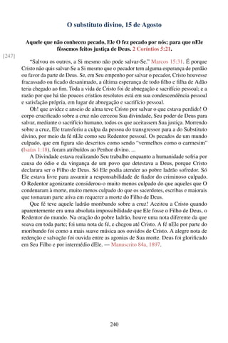 O substituto divino, 15 de Agosto

         Aquele que não conheceu pecado, Ele O fez pecado por nós; para que nEle
                     fôssemos feitos justiça de Deus. 2 Coríntios 5:21.
[247]
            “Salvou os outros, a Si mesmo não pode salvar-Se.” Marcos 15:31. É porque
        Cristo não quis salvar-Se a Si mesmo que o pecador tem alguma esperança de perdão
        ou favor da parte de Deus. Se, em Seu empenho por salvar o pecador, Cristo houvesse
        fracassado ou ﬁcado desanimado, a última esperança de todo ﬁlho e ﬁlha de Adão
        teria chegado ao ﬁm. Toda a vida de Cristo foi de abnegação e sacrifício pessoal; e a
        razão por que há tão poucos cristãos resolutos está em sua condescendência pessoal
        e satisfação própria, em lugar de abnegação e sacrifício pessoal.
            Oh! que avidez e anseio de alma teve Cristo por salvar o que estava perdido! O
        corpo cruciﬁcado sobre a cruz não cerceou Sua divindade, Seu poder de Deus para
        salvar, mediante o sacrifício humano, todos os que aceitassem Sua justiça. Morrendo
        sobre a cruz, Ele transferiu a culpa da pessoa do transgressor para a do Substituto
        divino, por meio da fé nEle como seu Redentor pessoal. Os pecados de um mundo
        culpado, que em ﬁgura são descritos como sendo “vermelhos como o carmesim”
        (Isaías 1:18), foram atribuídos ao Penhor divino. ...
            A Divindade estava realizando Seu trabalho enquanto a humanidade sofria por
        causa do ódio e da vingança de um povo que detestava a Deus, porque Cristo
        declarara ser o Filho de Deus. Só Ele podia atender ao pobre ladrão sofredor. Só
        Ele estava livre para assumir a responsabilidade de ﬁador do criminoso culpado.
        O Redentor agonizante considerou-o muito menos culpado do que aqueles que O
        condenaram à morte, muito menos culpado do que os sacerdotes, escribas e maiorais
        que tomaram parte ativa em requerer a morte do Filho de Deus.
            Que fé teve aquele ladrão moribundo sobre a cruz! Aceitou a Cristo quando
        aparentemente era uma absoluta impossibilidade que Ele fosse o Filho de Deus, o
        Redentor do mundo. Na oração do pobre ladrão, houve uma nota diferente da que
        soava em toda parte; foi uma nota de fé, e chegou até Cristo. A fé nEle por parte do
        moribundo foi como a mais suave música aos ouvidos de Cristo. A alegre nota de
        redenção e salvação foi ouvida entre as agonias de Sua morte. Deus foi gloriﬁcado
        em Seu Filho e por intermédio dEle. — Manuscrito 84a, 1897.




                                                240
 
