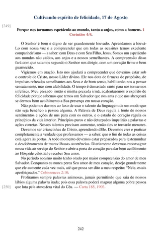 Cultivando espírito de felicidade, 17 de Agosto
[249]
         Porque nos tornamos espetáculo ao mundo, tanto a anjos, como a homens. 1
                                      Coríntios 4:9.

            O Senhor é bom e digno de ser grandemente louvado. Aprendamos a louvá-
        Lo com nossa voz e a compreender que em todas as ocasiões temos excelente
        companheirismo — a saber: com Deus e com Seu Filho, Jesus. Somos um espetáculo
        aos mundos não caídos, aos anjos e a nossos semelhantes. A compreensão disso
        fará com que saiamos segundo o Senhor nos dirigir, com um coração ﬁrme e bem
        guarnecido.
            Vigiemos em oração. Isto nos ajudará a compreender que devemos estar sob
        o controle de Cristo, nosso Líder divino. Ele nos dota de ﬁrmeza de propósito, de
        impulsos refreados semelhantes aos Seus e de bom senso, habilitando-nos a pensar
        sensatamente, mas com afabilidade. O tempo é demasiado curto para nos tornarmos
        infelizes. Meu prezado irmão e minha prezada irmã, acalentaremos o espírito de
        felicidade porque sabemos que temos um Salvador que nos ama e que nos abençoará
        se dermos bom acolhimento a Sua presença em nosso coração.
            Não podemos dar-nos ao luxo de usar o talento da linguagem de um modo que
        não seja benéﬁco a pessoa alguma. A Palavra de Deus regula a fonte de nossos
        sentimentos e ações de uns para com os outros, e o estado do coração regula os
        princípios da vida interior. Princípios puros e não deturpados impelirão a palavras e
        ações corretas. Nossos talentos precisam aumentar, senão eles se tornarão menores.
            Devemos ser criancinhas de Cristo, aprendendo dEle. Devemos crer e praticar
        completamente a verdade que professamos — a saber: que o ﬁm de todas as coisas
        está agora às portas. A todo momento devemos estar preparados para testemunhar
        o desdobramento de maravilhosas ocorrências. Diariamente devemos reconsagrar
        nossa vida ao serviço do Senhor e abrir a porta do coração para dar bom acolhimento
        ao Hóspede celestial e receber Seu amor.
            No período noturno muito tenho orado por maior compreensão do amor de meu
        Salvador. Conquanto eu nunca perca Seu amor de meu coração, desejo grandemente
        que ele aumente cada vez mais, até que possa ser dito a meu respeito: “Nele, estais
        aperfeiçoados.” Colossences 2:10.
            Proﬁramos sempre palavras animosas, jamais permitindo que saia de nossos
        lábios alguma palavra irada; pois essa palavra poderá magoar alguma pobre pessoa
[250]   que luta pela atmosfera vital do Céu. — Carta 185, 1903.




                                                242
 