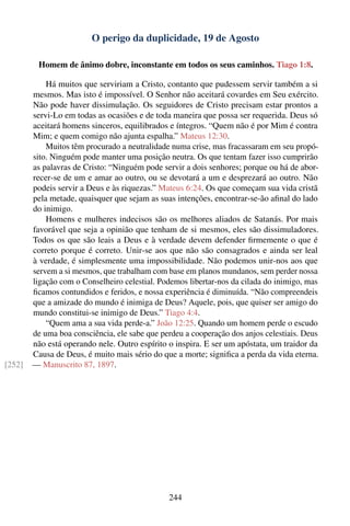 O perigo da duplicidade, 19 de Agosto

         Homem de ânimo dobre, inconstante em todos os seus caminhos. Tiago 1:8.

            Há muitos que serviriam a Cristo, contanto que pudessem servir também a si
        mesmos. Mas isto é impossível. O Senhor não aceitará covardes em Seu exército.
        Não pode haver dissimulação. Os seguidores de Cristo precisam estar prontos a
        servi-Lo em todas as ocasiões e de toda maneira que possa ser requerida. Deus só
        aceitará homens sinceros, equilibrados e íntegros. “Quem não é por Mim é contra
        Mim; e quem comigo não ajunta espalha.” Mateus 12:30.
            Muitos têm procurado a neutralidade numa crise, mas fracassaram em seu propó-
        sito. Ninguém pode manter uma posição neutra. Os que tentam fazer isso cumprirão
        as palavras de Cristo: “Ninguém pode servir a dois senhores; porque ou há de abor-
        recer-se de um e amar ao outro, ou se devotará a um e desprezará ao outro. Não
        podeis servir a Deus e às riquezas.” Mateus 6:24. Os que começam sua vida cristã
        pela metade, quaisquer que sejam as suas intenções, encontrar-se-ão aﬁnal do lado
        do inimigo.
            Homens e mulheres indecisos são os melhores aliados de Satanás. Por mais
        favorável que seja a opinião que tenham de si mesmos, eles são dissimuladores.
        Todos os que são leais a Deus e à verdade devem defender ﬁrmemente o que é
        correto porque é correto. Unir-se aos que não são consagrados e ainda ser leal
        à verdade, é simplesmente uma impossibilidade. Não podemos unir-nos aos que
        servem a si mesmos, que trabalham com base em planos mundanos, sem perder nossa
        ligação com o Conselheiro celestial. Podemos libertar-nos da cilada do inimigo, mas
        ﬁcamos contundidos e feridos, e nossa experiência é diminuída. “Não compreendeis
        que a amizade do mundo é inimiga de Deus? Aquele, pois, que quiser ser amigo do
        mundo constitui-se inimigo de Deus.” Tiago 4:4.
            “Quem ama a sua vida perde-a.” João 12:25. Quando um homem perde o escudo
        de uma boa consciência, ele sabe que perdeu a cooperação dos anjos celestiais. Deus
        não está operando nele. Outro espírito o inspira. E ser um apóstata, um traidor da
        Causa de Deus, é muito mais sério do que a morte; signiﬁca a perda da vida eterna.
[252]   — Manuscrito 87, 1897.




                                               244
 