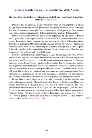 Por meio da natureza ao Deus da natureza, 20 de Agosto

Viu Deus tudo quanto ﬁzera, e eis que era muito bom. Houve tarde e manhã, o
                          sexto dia. Gênesis 1:31.

    Deus nos fala na natureza. É Sua voz que ouvimos ao contemplarmos a beleza
e a opulência do mundo natural. Divisamos Sua glória nas belas coisas feitas por
Sua mão. Pomo-nos a contemplar Suas obras sem um véu de permeio. Deus nos deu
essas coisas para que aprendamos dEle ao contemplar as obras de Suas mãos.
    Deus nos deu essas preciosas coisas como expressão de Seu amor. O Senhor
ama o que é belo, e para agradar-nos e contentar-nos, Ele estendeu diante de nós as
belezas da natureza, assim como um pai terrestre procura colocar belas coisas diante
dos ﬁlhos a quem ama. O Senhor sempre Se apraz em ver-nos felizes. Pecaminosa
como ela é com todas as suas imperfeições, o Senhor prodigalizou à Terra o que é
útil e belo. As lindas ﬂores coloridas falam de Sua ternura e amor. Elas têm uma
linguagem própria, lembrando-nos do Doador.
    Podemos olhar através da natureza para o Deus da natureza. Nas belas árvores
altaneiras, nos arbustos, nas ﬂores, Deus revela Seu caráter. Ele deve ser comparado
aos mais belos lírios, rosas e cravos. Gosto de considerar as coisas de Deus na
natureza, pois o Senhor nelas imprime o Seu caráter. Ele no-las deu por amor a
nós, e quer que nelas tenhamos prazer. Não adoremos, portanto, as belas coisas na
natureza, mas olhemos através delas para o Deus da natureza, sendo levados a adorar
o Doador. Que esses belos ministérios de amor correspondam ao propósito de Deus
e atraiam nosso coração para Ele, a ﬁm de que sejamos inundados com as belezas de
Seu caráter e admiremos Sua bondade, Sua compaixão, Seu inexprimível amor.
    Deus é bom e muito digno de ser louvado. Suas misericórdias nos têm sido
outorgadas generosamente. Ele nos tem cercado de provas de Seu amor. Os pagãos
podem enfurecer-se e imaginar coisas vãs, mas o Senhor é imutável. Ele fez a
fortaleza dos outeiros eternos a ﬁm de que seja um abrigo seguro para Seu povo.
Preparou as montanhas e as cavernas para seus ﬁlhos oprimidos e perseguidos.
Podemos cantar: “Deus é o nosso refúgio e fortaleza... nas tribulações.” Salmos
46:1. Àquele que fez as montanhas altaneiras e os outeiros eternos — a Ele podemos
volver o olhar. — Manuscrito 100, 1898.                                                [253]




                                        245
 