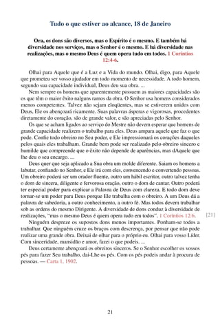 Tudo o que estiver ao alcance, 18 de Janeiro

      Ora, os dons são diversos, mas o Espírito é o mesmo. E também há
   diversidade nos serviços, mas o Senhor é o mesmo. E há diversidade nas
   realizações, mas o mesmo Deus é quem opera tudo em todos. 1 Coríntios
                                    12:4-6.

    Olhai para Aquele que é a Luz e a Vida do mundo. Olhai, digo, para Aquele
que prometeu ser vosso ajudador em todo momento de necessidade. A todo homem,
segundo sua capacidade individual, Deus deu sua obra. ...
    Nem sempre os homens que aparentemente possuem as maiores capacidades são
os que têm o maior êxito nalguns ramos da obra. O Senhor usa homens considerados
menos competentes. Talvez não sejam eloqüentes, mas se estiverem unidos com
Deus, Ele os abençoará ricamente. Suas palavras ásperas e vigorosas, procedentes
diretamente do coração, são de grande valor, e são apreciadas pelo Senhor.
    Os que se acham ligados ao serviço do Mestre não devem esperar que homens de
grande capacidade realizem o trabalho para eles. Deus ampara aquele que faz o que
pode. Conﬁe todo obreiro no Seu poder, e Ele impressionará os corações daqueles
pelos quais eles trabalham. Grande bem pode ser realizado pelo obreiro sincero e
humilde que compreende que o êxito não depende de aparências, mas dAquele que
lhe deu o seu encargo. ...
    Deus quer que seja aplicado a Sua obra um molde diferente. Saiam os homens a
labutar, conﬁando no Senhor, e Ele irá com eles, convencendo e convertendo pessoas.
Um obreiro poderá ser um orador ﬂuente, outro um hábil escritor, outro talvez tenha
o dom de sincera, diligente e fervorosa oração, outro o dom de cantar. Outro poderá
ter especial poder para explicar a Palavra de Deus com clareza. E todo dom deve
tornar-se um poder para Deus porque Ele trabalha com o obreiro. A um Deus dá a
palavra de sabedoria, a outro conhecimento, a outro fé. Mas todos devem trabalhar
sob as ordens do mesmo Dirigente. A diversidade de dons conduz à diversidade de
realizações, “mas o mesmo Deus é quem opera tudo em todos”. 1 Coríntios 12:6.          [21]
    Ninguém despreze os supostos dons menos importantes. Ponham-se todos a
trabalhar. Que ninguém cruze os braços com descrença, por pensar que não pode
realizar uma grande obra. Deixai de olhar para o próprio eu. Olhai para vosso Líder.
Com sinceridade, mansidão e amor, fazei o que podeis. ...
    Deus certamente abençoará os obreiros sinceros. Se o Senhor escolher os vossos
pés para fazer Seu trabalho, dai-Lhe os pés. Com os pés podeis andar à procura de
pessoas. — Carta 1, 1902.




                                        21
 