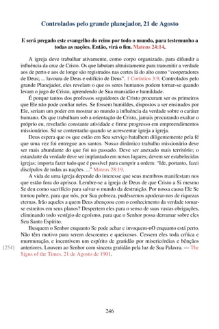 Controlados pelo grande planejador, 21 de Agosto

        E será pregado este evangelho do reino por todo o mundo, para testemunho a
                     todas as nações. Então, virá o ﬁm. Mateus 24:14.

            A igreja deve trabalhar ativamente, como corpo organizado, para difundir a
        inﬂuência da cruz de Cristo. Os que labutam altruistamente para transmitir a verdade
        aos de perto e aos de longe são registrados nas cortes lá do alto como “cooperadores
        de Deus; ... lavoura de Deus e edifício de Deus”. 1 Coríntios 3:9. Controlados pelo
        grande Planejador, eles revelam o que os seres humanos podem tornar-se quando
        levam o jugo de Cristo, aprendendo de Sua mansidão e humildade.
            É porque tantos dos professos seguidores de Cristo procuram ser os primeiros
        que Ele não pode conﬁar neles. Se fossem humildes, dispostos a ser ensinados por
        Ele, seriam um poder em mostrar ao mundo a inﬂuência da verdade sobre o caráter
        humano. Os que trabalham sob a orientação de Cristo, jamais procurando exaltar o
        próprio eu, revelarão constante atividade e ﬁrme progresso em empreendimentos
        missionários. Só se contentarão quando se acrescentar igreja a igreja.
            Deus espera que os que estão em Seu serviço batalhem diligentemente pela fé
        que uma vez foi entregue aos santos. Nosso dinâmico trabalho missionário deve
        ser mais abundante do que foi no passado. Deve ser anexado mais território; o
        estandarte da verdade deve ser implantado em novos lugares; devem ser estabelecidas
        igrejas; importa fazer tudo que é possível para cumprir a ordem: “Ide, portanto, fazei
        discípulos de todas as nações. ...” Mateus 28:19.
            A vida de uma igreja depende do interesse que seus membros manifestam nos
        que estão fora do aprisco. Lembre-se a igreja de Deus de que Cristo a Si mesmo
        Se deu como sacrifício para salvar o mundo da destruição. Por nossa causa Ele Se
        tornou pobre, para que nós, por Sua pobreza, pudéssemos apoderar-nos de riquezas
        eternas. Irão aqueles a quem Deus abençoou com o conhecimento da verdade tornar-
        se estreitos em seus planos? Despertem eles para o senso de suas vastas obrigações,
        eliminando todo vestígio de egoísmo, para que o Senhor possa derramar sobre eles
        Seu Santo Espírito.
            Busquem o Senhor enquanto Se pode achar e invoquem-nO enquanto está perto.
        Não têm motivo para serem descrentes e queixosos. Cessem eles toda crítica e
        murmuração, e incentivem um espírito de gratidão por misericórdias e bênçãos
[254]   anteriores. Louvem ao Senhor com sincera gratidão pela luz de Sua Palavra. — The
        Signs of the Times, 21 de Agosto de 1901.




                                                246
 