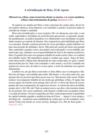 A reivindicação de Deus, 22 de Agosto

Oferecei-vos a Deus, como ressurretos dentre os mortos, e os vossos membros,
            a Deus, como instrumentos de justiça. Romanos 6:13.

    Se esperais ser amados por Deus e reter a presença dos santos anjos, deveis ter
um espírito submisso. Estai dispostos a ser instruídos e guiados. E procurai andar no
caminho da virtude e santidade.
    Deus tem reivindicações a vosso respeito. Ele vos abençoou com vida, e com
saúde, capacidades e faculdades de raciocínio para que possais, se quiserdes, progre-
dir grandemente, ou podeis prejudicar-vos submetendo essas faculdades ou quali-
dades mentais ao controle de Satanás. Sois responsáveis pela habilidade que Deus
vos concedeu. Tirando o máximo proveito de vossos privilégios, podeis habilitar-vos
para uma posição de utilidade e dever. Não precisais ansiar por fazer uma grande
obra, aspirando a grandes coisas; mas podeis estar realizando o vosso trabalho, por
menor que seja, sentindo vossa responsabilidade de fazê-lo de maneira aceitável a
Deus. E quando ﬁzer mais esse pequeno trabalho de modo correto, Deus vos conﬁará
um trabalho maior. Há importância ligada à conduta que seguis. Anjos de Deus
estão observando a Maria [não identiﬁcada de outro modo] para ver qual o caráter
desenvolvido por ela. Deus está avaliando o valor moral, e no Céu é mantido um
registro de vossos atos, de todas as vossas ações, e tereis de enfrentar esse registro
futuramente.
    Lembrai-vos, de que Deus usará todos os Seus ﬁlhos caso se entreguem a Ele.
Ele tem um lugar e um trabalho para todos. Há muitos, e vós estais entre eles, que
pensam não ser possível que Deus possa usar-vos. Não penseis mais assim. Podeis
realizar vosso pequeno trabalho de um modo que gloriﬁque a Deus. O regato não
recusa seguir seu estreito curso porque não é um rio. A relva não deixa de crescer
porque não tem as proporções de majestosas árvores. A estrela não deixa de brilhar
porque não é o Sol. Oh, não! Tudo na natureza tem a sua obra e não murmura diante
de sua posição. Nas coisas espirituais, todo homem e mulher tem sua própria esfera
e vocação peculiares. Os juros requeridos por Deus serão proporcionais à quantidade
do capital conﬁado segundo a medida do dom de Cristo. ... Agora é vosso tempo e          [255]
privilégio de... manifestar uma estabilidade de caráter que vos dê verdadeiro valor
moral. Cristo tem direito ao vosso serviço. Entregai-vos a Ele de bom grado. —
Carta 30, 1875.




                                        247
 