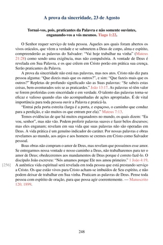 A prova da sinceridade, 23 de Agosto

               Tornai-vos, pois, praticantes da Palavra e não somente ouvintes,
                          enganando-vos a vós mesmos. Tiago 1:22.

            O Senhor requer serviço de toda pessoa. Aqueles aos quais foram abertos os
        vivos oráculos, que vêem a verdade e se submetem a Deus de corpo, alma e espírito,
        compreenderão as palavras do Salvador: “Vai hoje trabalhar na vinha” (Mateus
        21:28) como sendo uma exigência, mas não compulsória. A vontade de Deus é
        revelada em Sua Palavra, e os que crêem em Cristo porão em prática sua crença.
        Serão praticantes da Palavra.
            A prova da sinceridade não está nas palavras, mas nos atos. Cristo não diz para
        pessoa alguma: “Que dizeis mais que os outros?”, e sim: “Que fazeis mais que os
        outros?” Repletas de profundo signiﬁcado são as Suas palavras: “Se sabeis estas
        coisas, bem-aventurados sois se as praticardes.” João 13:17. As palavras só têm valor
        se forem proferidas com sinceridade e em verdade. O talento das palavras torna-se
        eﬁcaz e valioso quando elas são acompanhadas de ações apropriadas. É de vital
        importância para toda pessoa ouvir a Palavra e praticá-la.
            “Entrai pela porta estreita (larga é a porta, e espaçoso, o caminho que conduz
        para a perdição, e são muitos os que entram por ela).” Mateus 7:13.
            Temos evidências de que há muitos enganadores no mundo, os quais dizem: “Eu
        vou, senhor”, mas não vão. Podem proferir palavras suaves e fazer belos discursos;
        mas eles enganam; revelam em sua vida que suas palavras não são operadas em
        Deus. A vida prática é um genuíno indicador do caráter. Por nossas palavras e obras
        revelamos ao mundo, aos anjos e aos homens se cremos em Cristo como Salvador
        pessoal.
            Boas obras não compram o amor de Deus, mas revelam que possuímos esse amor.
        Se entregarmos nossa vontade e nosso caminho a Deus, não trabalharemos para ter o
        amor de Deus; obedeceremos aos mandamentos de Deus porque é correto fazê-lo. O
        discípulo João escreveu: “Nós amamos porque Ele nos amou primeiro.” 1 João 4:19.
[256]   A autêntica vida espiritual será revelada em toda pessoa que está prestando serviço
        a Cristo. Os que estão vivos para Cristo acham-se imbuídos de Seu espírito, e não
        podem deixar de trabalhar em Sua vinha. Praticam as palavras de Deus. Pense toda
        pessoa com espírito de oração, para que possa agir coerentemente. — Manuscrito
        120, 1899.




                                                248
 