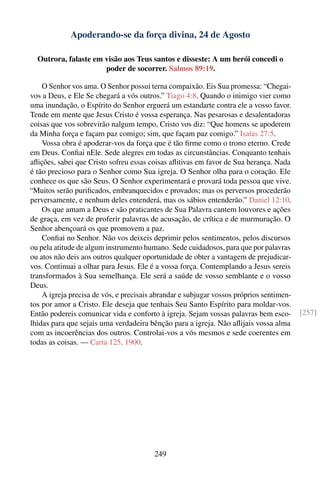 Apoderando-se da força divina, 24 de Agosto

  Outrora, falaste em visão aos Teus santos e disseste: A um herói concedi o
                      poder de socorrer. Salmos 89:19.

    O Senhor vos ama. O Senhor possui terna compaixão. Eis Sua promessa: “Chegai-
vos a Deus, e Ele Se chegará a vós outros.” Tiago 4:8. Quando o inimigo vier como
uma inundação, o Espírito do Senhor erguerá um estandarte contra ele a vosso favor.
Tende em mente que Jesus Cristo é vossa esperança. Nas pesarosas e desalentadoras
coisas que vos sobrevirão nalgum tempo, Cristo vos diz: “Que homens se apoderem
da Minha força e façam paz comigo; sim, que façam paz comigo.” Isaías 27:5.
    Vossa obra é apoderar-vos da força que é tão ﬁrme como o trono eterno. Crede
em Deus. Conﬁai nEle. Sede alegres em todas as circunstâncias. Conquanto tenhais
aﬂições, sabei que Cristo sofreu essas coisas aﬂitivas em favor de Sua herança. Nada
é tão precioso para o Senhor como Sua igreja. O Senhor olha para o coração. Ele
conhece os que são Seus. O Senhor experimentará e provará toda pessoa que vive.
“Muitos serão puriﬁcados, embranquecidos e provados; mas os perversos procederão
perversamente, e nenhum deles entenderá, mas os sábios entenderão.” Daniel 12:10.
    Os que amam a Deus e são praticantes de Sua Palavra cantem louvores e ações
de graça, em vez de proferir palavras de acusação, de crítica e de murmuração. O
Senhor abençoará os que promovem a paz.
    Conﬁai no Senhor. Não vos deixeis deprimir pelos sentimentos, pelos discursos
ou pela atitude de algum instrumento humano. Sede cuidadosos, para que por palavras
ou atos não deis aos outros qualquer oportunidade de obter a vantagem de prejudicar-
vos. Continuai a olhar para Jesus. Ele é a vossa força. Contemplando a Jesus sereis
transformados à Sua semelhança. Ele será a saúde de vosso semblante e o vosso
Deus.
    A igreja precisa de vós, e precisais abrandar e subjugar vossos próprios sentimen-
tos por amor a Cristo. Ele deseja que tenhais Seu Santo Espírito para moldar-vos.
Então podereis comunicar vida e conforto à igreja. Sejam vossas palavras bem esco-       [257]
lhidas para que sejais uma verdadeira bênção para a igreja. Não aﬂijais vossa alma
com as incoerências dos outros. Controlai-vos a vós mesmos e sede coerentes em
todas as coisas. — Carta 125, 1900.




                                         249
 