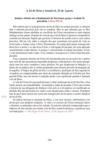 A lei de Deus é imutável, 25 de Agosto

             Justiça e direito são o fundamento do Teu trono; graça e verdade Te
                                    precedem. Salmos 89:14.

            Não admira que os transgressores da lei de Deus no tempo presente se afastem
        dela o máximo possível, pois ela os condena. Mas os que aﬁrmam que os Dez
        Mandamentos foram abolidos na cruciﬁxão de Cristo encontram-se num engano
        análogo ao dos judeus. O ponto de vista de que a lei de Deus é rigorosa e insuportável
        constitui um desacato Àquele que governa o Universo de acordo com os seus santos
        preceitos. Há um véu sobre o coração dos que sustentam esse ponto de vista ao
        lerem tanto o Antigo como o Novo Testamentos. O castigo pela menor transgressão
        dessa lei é a morte, e se não fosse Cristo, o Advogado do pecador, ele seria aplicado
        sumariamente a todo ofensor. A justiça e a misericórdia se acham mescladas. Cristo
        e a lei permanecem lado a lado. A lei condena o transgressor e Cristo intercede pelo
        pecador.
            Com o primeiro advento de Cristo foi introduzida uma era de maior luz e glória;
        mas seria de fato pecaminosa ingratidão desprezar e ridicularizar a luz menor porque
        raiou uma luz mais completa e mais gloriosa. Os que desprezam as bênçãos e a
        glória da era judaica não se acham preparados para tirarem proveito da pregação do
        evangelho. O fulgor da glória do Pai e a excelência e perfeição de Sua sagrada lei
        só podem ser compreendidos por meio da expiação efetuada no Calvário por Seu
        querido Filho; mas até mesmo a expiação perde o seu signiﬁcado quando é rejeitada
        a lei de Deus.
            A vida de Cristo foi uma perfeitíssima e cabal vindicação da lei de Seu Pai, e Sua
        morte atestou sua imutabilidade. Assumindo a culpa do pecador, Cristo não eximiu
        o homem de sua obrigação de obedecer à lei; pois se a lei pudesse ser modiﬁcada ou
        abolida, Ele não precisaria ter vindo a este mundo para sofrer e morrer. O próprio
        fato de que Cristo morreu por causa das transgressões da lei atesta o caráter imutável
[258]   da lei do Pai.
            Os judeus haviam-se afastado de Deus, e, em seus ensinos, substituíram a lei
        divina por suas próprias tradições. A vida e os ensinos de Cristo tornaram claros
        e distintos os princípios dessa lei violada. O exército celestial compreendeu que o
        objetivo de Sua missão era exaltar a lei do Pai e torná-la honrosa, e justiﬁcar suas
        reivindicações. — The Signs of the Times, 25 de Agosto de 1887.




                                                 250
 