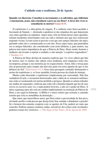 Cuidado com o ocultismo, 26 de Agosto

Quando vos disserem: Consultai os necromantes e os adivinhos, que chilreiam
e murmuram, acaso, não consultará o povo ao seu Deus? A favor dos vivos se
                   consultarão os mortos? Isaías 8:19.

    O espiritismo é a obra-prima do engano. É o embuste mais bem-sucedido e
fascinante de Satanás — destinado a apoderar-se das simpatias dos que depuseram
seus entes queridos na sepultura. Anjos maus vêm na forma desses entes queridos,
relatam incidentes relacionados com sua vida e efetuam atos que eles realizavam
enquanto viviam. Levam assim as pessoas a crer que seus amigos falecidos são anjos,
pairando sobre eles e comunicando-se com eles. Esses anjos maus, que pretendem
ser os amigos falecidos, são considerados com certa idolatria, e, para muitos, sua
palavra tem maior importância do que a Palavra de Deus. Deste modo, homens e
mulheres são levados a rejeitar a verdade e a dar atenção “a espíritos enganadores”.
1 Timóteo 4:1.
    A Palavra de Deus declara de maneira explícita que “os vivos sabem que hão
de morrer, mas os mortos não sabem coisa nenhuma, nem tampouco terão eles
recompensa, porque a sua memória jaz no esquecimento. Amor, ódio e inveja para
eles já pereceram; para sempre não têm eles parte em coisa alguma do que se faz
debaixo do Sol”. Eclesiastes 9:5, 6. Essa clara passagem contradiz diretamente o
ensino do espiritismo, e, se fosse atendida, livraria pessoas da cilada do inimigo.
    Muitos estão buscando o espiritismo simplesmente por curiosidade. Não têm
verdadeira fé nele, e recuariam horrorizados ante a idéia de se tornarem médiuns;
mas estão se aventurando em terreno proibido e perigoso. Quando se acham enleados
nas malhas do enganador, veriﬁcam que estão sob o domínio daquele que faz de seus
servos os escravos mais vis, e nada poderá livrá-los, a não ser o poder de Deus. A
única segurança para nós está em conﬁar implicitamente na instrução da Palavra de      [259]
Deus e em segui-la ﬁelmente. A Bíblia é o único roteiro que assinala o caminho
estreito que evita as armadilhas da destruição. ...
    Que amor, que maravilhoso amor, que Deus tolere a perversidade de Seu povo,
enviando auxílio a toda pessoa que deseja fazer Sua vontade e abandonar o pecado!
Se o homem tão-somente cooperar com os agentes do Céu, poderá ser mais que
vencedor. Embora sejamos criaturas caídas, suscetíveis dos crimes mais revoltantes,
podemos tornar-nos vitoriosos. — The Signs of the Times, 26 de Agosto de 1889.




                                        251
 