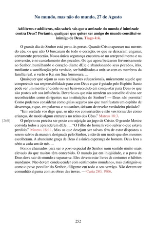 No mundo, mas não do mundo, 27 de Agosto

         Adúlteros e adúlteras, não sabeis vós que a amizade do mundo é inimizade
        contra Deus? Portanto, qualquer que quiser ser amigo do mundo constitui-se
                                 inimigo de Deus. Tiago 4:4.

            O grande dia do Senhor está perto, às portas. Quando Cristo aparecer nas nuvens
        do céu, os que não O buscaram de todo o coração, os que se deixaram enganar,
        certamente perecerão. Nossa única segurança encontra-se no arrependimento e na
        conversão, e no cancelamento dos pecados. Os que agora buscarem fervorosamente
        ao Senhor, humilhando o coração diante dEle e abandonando seus pecados, irão,
        mediante a santiﬁcação pela verdade, ser habilitados a unir-se com os membros da
        família real, e verão o Rei em Sua formosura. ...
            Quaisquer que sejam as suas realizações educacionais, unicamente aquele que
        compreende sua responsabilidade para com Deus e que é guiado pelo Espírito Santo
        pode ser um mestre eﬁciente ou ser bem-sucedido em conquistar para Deus os que
        são postos sob sua inﬂuência. Deverão os que não atendem ao conselho divino ser
        reconhecidos como dirigentes nas instituições do Senhor? — Deus não permita!
        Como podemos considerar como guias seguros aos que manifestam um espírito de
        descrença, e que, em palavras e no caráter, deixam de revelar verdadeira piedade?
            “Em verdade vos digo que, se não vos converterdes e não vos tornardes como
        crianças, de modo algum entrareis no reino dos Céus.” Mateus 18:3.
[260]       O próprio eu precisa ser posto em sujeição ao jugo de Cristo. O grande Mestre
        convida todos a aprenderem dEle. ... “O Filho do homem veio salvar o que estava
        perdido.” Mateus 18:11. Mas os que desejam ser salvos têm de estar dispostos a
        serem salvos da maneira designada pelo Senhor, e não de um modo que eles mesmos
        escolheram. A abundante graça de Deus é a única esperança do homem. Deus leva a
        sério a cada um de nós. ...
            Fomos chamados para ser o povo especial do Senhor num sentido muito mais
        elevado do que muitos têm concebido. O mundo jaz em iniqüidade, e o povo de
        Deus deve sair do mundo e separar-se. Eles devem estar livres de costumes e hábitos
        mundanos. Não devem condescender com sentimentos mundanos, mas distinguir-se
        como o povo peculiar do Senhor, diligente em todo o seu serviço. Não devem ter
        comunhão alguma com as obras das trevas. — Carta 280, 1906.




                                               252
 