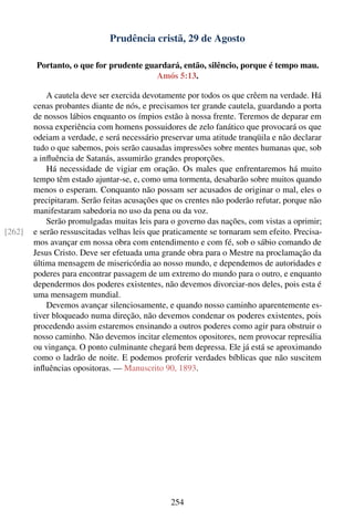 Prudência cristã, 29 de Agosto

        Portanto, o que for prudente guardará, então, silêncio, porque é tempo mau.
                                        Amós 5:13.

            A cautela deve ser exercida devotamente por todos os que crêem na verdade. Há
        cenas probantes diante de nós, e precisamos ter grande cautela, guardando a porta
        de nossos lábios enquanto os ímpios estão à nossa frente. Teremos de deparar em
        nossa experiência com homens possuidores de zelo fanático que provocará os que
        odeiam a verdade, e será necessário preservar uma atitude tranqüila e não declarar
        tudo o que sabemos, pois serão causadas impressões sobre mentes humanas que, sob
        a inﬂuência de Satanás, assumirão grandes proporções.
            Há necessidade de vigiar em oração. Os males que enfrentaremos há muito
        tempo têm estado ajuntar-se, e, como uma tormenta, desabarão sobre muitos quando
        menos o esperam. Conquanto não possam ser acusados de originar o mal, eles o
        precipitaram. Serão feitas acusações que os crentes não poderão refutar, porque não
        manifestaram sabedoria no uso da pena ou da voz.
            Serão promulgadas muitas leis para o governo das nações, com vistas a oprimir;
[262]   e serão ressuscitadas velhas leis que praticamente se tornaram sem efeito. Precisa-
        mos avançar em nossa obra com entendimento e com fé, sob o sábio comando de
        Jesus Cristo. Deve ser efetuada uma grande obra para o Mestre na proclamação da
        última mensagem de misericórdia ao nosso mundo, e dependemos de autoridades e
        poderes para encontrar passagem de um extremo do mundo para o outro, e enquanto
        dependermos dos poderes existentes, não devemos divorciar-nos deles, pois esta é
        uma mensagem mundial.
            Devemos avançar silenciosamente, e quando nosso caminho aparentemente es-
        tiver bloqueado numa direção, não devemos condenar os poderes existentes, pois
        procedendo assim estaremos ensinando a outros poderes como agir para obstruir o
        nosso caminho. Não devemos incitar elementos opositores, nem provocar represália
        ou vingança. O ponto culminante chegará bem depressa. Ele já está se aproximando
        como o ladrão de noite. E podemos proferir verdades bíblicas que não suscitem
        inﬂuências opositoras. — Manuscrito 90, 1893.




                                               254
 