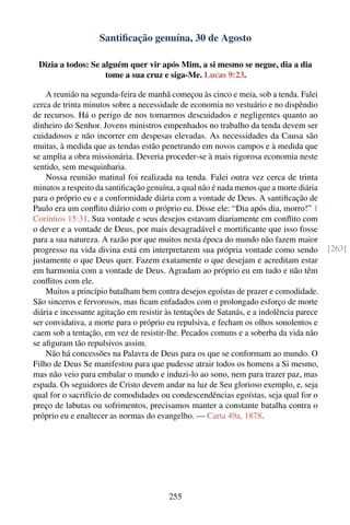 Santiﬁcação genuína, 30 de Agosto

 Dizia a todos: Se alguém quer vir após Mim, a si mesmo se negue, dia a dia
                    tome a sua cruz e siga-Me. Lucas 9:23.

    A reunião na segunda-feira de manhã começou às cinco e meia, sob a tenda. Falei
cerca de trinta minutos sobre a necessidade de economia no vestuário e no dispêndio
de recursos. Há o perigo de nos tornarmos descuidados e negligentes quanto ao
dinheiro do Senhor. Jovens ministros empenhados no trabalho da tenda devem ser
cuidadosos e não incorrer em despesas elevadas. As necessidades da Causa são
muitas, à medida que as tendas estão penetrando em novos campos e à medida que
se amplia a obra missionária. Deveria proceder-se à mais rigorosa economia neste
sentido, sem mesquinharia.
    Nossa reunião matinal foi realizada na tenda. Falei outra vez cerca de trinta
minutos a respeito da santiﬁcação genuína, a qual não é nada menos que a morte diária
para o próprio eu e a conformidade diária com a vontade de Deus. A santiﬁcação de
Paulo era um conﬂito diário com o próprio eu. Disse ele: “Dia após dia, morro!” 1
Coríntios 15:31. Sua vontade e seus desejos estavam diariamente em conﬂito com
o dever e a vontade de Deus, por mais desagradável e mortiﬁcante que isso fosse
para a sua natureza. A razão por que muitos nesta época do mundo não fazem maior
progresso na vida divina está em interpretarem sua própria vontade como sendo             [263]
justamente o que Deus quer. Fazem exatamente o que desejam e acreditam estar
em harmonia com a vontade de Deus. Agradam ao próprio eu em tudo e não têm
conﬂitos com ele.
    Muitos a princípio batalham bem contra desejos egoístas de prazer e comodidade.
São sinceros e fervorosos, mas ﬁcam enfadados com o prolongado esforço de morte
diária e incessante agitação em resistir às tentações de Satanás, e a indolência parece
ser convidativa, a morte para o próprio eu repulsiva, e fecham os olhos sonolentos e
caem sob a tentação, em vez de resistir-lhe. Pecados comuns e a soberba da vida não
se aﬁguram tão repulsivos assim.
    Não há concessões na Palavra de Deus para os que se conformam ao mundo. O
Filho de Deus Se manifestou para que pudesse atrair todos os homens a Si mesmo,
mas não veio para embalar o mundo e induzi-lo ao sono, nem para trazer paz, mas
espada. Os seguidores de Cristo devem andar na luz de Seu glorioso exemplo, e, seja
qual for o sacrifício de comodidades ou condescendências egoístas, seja qual for o
preço de labutas ou sofrimentos, precisamos manter a constante batalha contra o
próprio eu e enaltecer as normas do evangelho. — Carta 49a, 1878.




                                         255
 