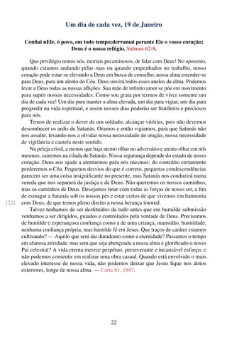 Um dia de cada vez, 19 de Janeiro

        Conﬁai nEle, ó povo, em todo tempo;derramai perante Ele o vosso coração;
                           Deus é o nosso refúgio. Salmos 62:8.

           Que privilégio temos nós, mortais pecaminosos, de falar com Deus! No aposento,
       quando estamos andando pelas ruas ou quando empenhados no trabalho, nosso
       coração pode estar-se elevando a Deus em busca de conselho, nossa alma estender-se
       para Deus, para um alento do Céu. Deus ouvirá todos esses anelos da alma. Podemos
       levar a Deus todas as nossas aﬂições. Sua mão de inﬁnito amor se põe em movimento
       para suprir nossas necessidades. Como sou grata por termos de viver somente um
       dia de cada vez! Um dia para manter a alma elevada, um dia para vigiar, um dia para
       progredir na vida espiritual, e assim nossos dias poderão ser frutíferos e preciosos
       para nós.
           Temos de realizar o dever de um soldado, alcançar vitórias, pois não devemos
       desconhecer os ardis de Satanás. Oramos e então vigiamos, para que Satanás não
       nos assalte, levando-nos a olvidar nossa necessidade de oração, nossa necessidade
       de vigilância e cautela neste sentido.
           Na peleja cristã, a menos que haja atento olhar no adversário e atento olhar em nós
       mesmos, cairemos na cilada de Satanás. Nossa segurança depende do estado de nosso
       coração. Deus nos ajude a atentarmos para nós mesmos; do contrário certamente
       perderemos o Céu. Pequenos desvios do que é correto, pequenas condescendências
       parecem ser uma coisa insigniﬁcante no presente, mas Satanás nos conduzirá numa
       vereda que nos separará da justiça e de Deus. Não queremos os nossos caminhos,
       mas os caminhos de Deus. Desejamos lutar com todas as forças de nosso ser, a ﬁm
       de esmagar a Satanás sob os nossos pés e estar certos de que vivemos em harmonia
[22]   com Deus, de que temos pleno direito a nossa herança imortal.
           Talvez tenhamos de ser destituídos de tudo antes que em humilde submissão
       venhamos a ser dirigidos, guiados e controlados pela vontade de Deus. Precisamos
       de humilde e esperançosa conﬁança como a de uma criança, mansidão, humildade,
       nenhuma conﬁança própria, mas humilde fé em Jesus. Que traços de caráter estamos
       cultivando? — Aquilo que será tão duradouro como a eternidade? Passamos o tempo
       em afanosa atividade, mas sem que seja abençoada a nossa alma e gloriﬁcado o nosso
       Pai celestial? A vida eterna merece perpétuo, perseverante e incansável esforço, e
       não podemos consentir em realizar uma obra casual. Quando está envolvido o mais
       elevado interesse de nossa vida, não podemos deixar que Jesus ﬁque nos átrios
       exteriores, longe de nossa alma. — Carta 81, 1887.




                                                 22
 