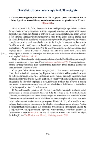 O mistério do crescimento espiritual, 31 de Agosto

        Até que todos cheguemos à unidade da fé e do pleno conhecimento do Filho de
         Deus, à perfeita varonilidade, à medida da estatura da plenitude de Cristo.
                                         Efésios 4:13.

            Se os seguidores de Cristo tão-somente fossem diligentes pesquisadores em busca
        de sabedoria, seriam conduzidos a ricos campos de verdade, até agora inteiramente
        desconhecidos para eles. Quem se entregar a Deus tão completamente como Moisés
        o fez, será tão verdadeiramente guiado pela mão divina como aquele grande líder
        de Israel. Poderá ser humilde e aparentemente pouco dotado; contudo, se com um
        coração amoroso e conﬁante obedece a toda indicação da vontade de Deus, suas
        faculdades serão puriﬁcadas, enobrecidas, avigoradas, e suas capacidades serão
        aumentadas. Ao entesourar as lições da sabedoria divina, ser-lhe-á conﬁada uma
        sagrada missão, sendo habilitado a tornar sua vida uma honra para Deus e uma
[264]   bênção para o mundo. “A revelação das Tuas palavras esclarece e dá entendimento
        aos simples.” Salmos 119:130.
            Hoje em dia muitos são tão ignorantes do trabalho do Espírito Santo no coração
        como eram aqueles crentes em Éfeso (Atos dos Apóstolos 19:1-6); no entanto, ne-
        nhuma verdade é ensinada mais claramente na Palavra de Deus. Profetas e apóstolos
        demoraram-se sobre esse tema.
            O próprio Cristo chama nossa atenção para o crescimento do mundo vegetal
        como ilustração da atividade de Seu Espírito em sustentar a vida espiritual. A seiva
        da videira, elevando-se da raiz, é difundida até os ramos, sustendo o crescimento e
        produzindo ﬂores e frutos. Assim também, o poder viviﬁcante do Espírito Santo,
        procedente do Salvador, impregna a alma, renova os motivos e as afeições e traz até
        mesmo os pensamentos em obediência à vontade de Deus, habilitando o recebedor a
        produzir o precioso fruto de ações santas.
            O Autor dessa vida espiritual não é visto, e o método exato pelo qual essa vida é
        comunicada e sustida está além da capacidade de explicação da ﬁlosoﬁa humana.
        Contudo, as operações do Espírito estão sempre em harmonia com a Palavra escrita.
        Como é no mundo natural, assim é também no mundo espiritual. A vida natural é
        preservada momento após momento pelo poder divino; não é, porém, sustida por um
        milagre direto, mas por meio do uso de bênçãos colocadas ao nosso alcance. Assim,
        a vida espiritual é sustida pelo uso dos meios providos pela Providência Divina. Se
        o seguidor de Cristo quer crescer “à perfeita varonilidade, à medida da estatura da
        plenitude de Cristo” (Efésios 4:13), tem de comer do Pão da Vida e beber da Água
        da Salvação. — The Review and Herald, 31 de Agosto de 1911.




                                                256
 
