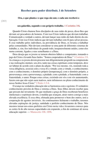 Receber para poder distribuir, 1 de Setembro

                 Ora, o que planta e o que rega são um; e cada um receberá o
[265]

                seu galardão, segundo o seu próprio trabalho. 1 Coríntios 3:8.

            Quando Cristo chamou Seus discípulos de suas redes de pesca, disse-lhes que
        deviam ser pescadores de homens. Com isso Cristo indicou que deviam trabalhar.
        Comunicando a verdade a outros, deviam lançar suas redes do lado direito da em-
        barcação. Com isso Cristo indicou que deviam trabalhar com fé para salvar pessoas.
        E esse trabalho pelos indivíduos, na providência de Deus, os levaria a trabalhar
        pelas comunidades. Não deviam considerar-se uma parte de diferentes sistemas de
        trabalho, e, sim, ﬁos individuais do grande todo, inseparavelmente unidos, como elos
        numa corrente, ligados a seus semelhantes e a Deus.
            Deus deseja que os jovens se tornem obreiros hábeis e competentes, tomando o
        jugo de Cristo e levando Seus fardos. “Somos cooperadores de Deus.” 1 Coríntios 3:9.
        As crianças e os jovens devem procurar mui diligentemente progredir na compreensão
        e nas realizações mentais; seu alvo, tanto nas coisas espirituais como temporais, deve
        ser labutar de acordo com o plano da adição. “Por isso mesmo, vós, reunindo toda a
        vossa diligência, associai com a vossa fé a virtude; com a virtude, o conhecimento;
        com o conhecimento, o domínio próprio [temperança]; com o domínio próprio, a
        perseverança; com a perseverança, a piedade; com a piedade, a fraternidade; com a
        fraternidade, o amor. Porque estas coisas, existindo em vós e em vós aumentando,
        fazem com que não sejais nem inativos, nem infrutuosos no pleno conhecimento de
        nosso Senhor Jesus Cristo.” 2 Pedro 1:5-8.
            O avanço na verdadeira educação não se harmoniza com o egoísmo. O verdadeiro
        conhecimento provém de Deus e retorna a Deus. Seus ﬁlhos devem receber para
        que possam dar novamente. Os que mediante a graça de Deus receberam benefícios
        intelectuais e espirituais devem, à medida que avançam, atrair outros consigo a mais
        elevada excelência. E essa obra, efetuada para promover o bem dos outros, terá a
        cooperação de agentes invisíveis. Ao continuarmos ﬁelmente o trabalho, teremos
        elevadas aspirações de justiça, santidade e perfeito conhecimento de Deus. Nós
        mesmos tornar-nos-emos perfeitos em Cristo nesta vida e levaremos conosco para
        as cortes lá do alto nossas capacidades em expansão, a ﬁm de continuar ali nossa
        educação superior. — Manuscrito 108, 1898.




                                                258
 