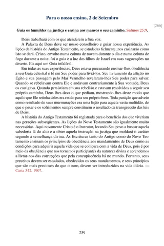 Para o nosso ensino, 2 de Setembro
                                                                                        [266]
Guia os humildes na justiça e ensina aos mansos o seu caminho. Salmos 25:9.

    Deus trabalhará com os que atenderem a Sua voz.
    A Palavra de Deus deve ser nosso conselheiro e guiar nossa experiência. As
lições da história do Antigo Testamento, se estudadas ﬁelmente, nos ensinarão como
isto se dará. Cristo, envolto numa coluna de nuvem durante o dia e numa coluna de
fogo durante a noite, foi o guia e a luz dos ﬁlhos de Israel em suas vagueações no
deserto. Eis aqui um Guia infalível.
    Em todas as suas experiências, Deus estava procurando ensinar-lhes obediência
a seu Guia celestial e fé em Seu poder para livrá-los. Seu livramento da aﬂição no
Egito e sua passagem pelo Mar Vermelho revelaram-lhes Seu poder para salvar.
Quando se rebelavam contra Ele e andavam contrariamente à Sua vontade, Deus
os castigava. Quando persistiam em sua rebelião e estavam resolvidos a seguir seu
próprio caminho, Deus lhes dava o que pediam, mostrando-lhes deste modo que
aquilo que Ele retinha deles era retido para seu próprio bem. Toda punição que adveio
como resultado de suas murmurações era uma lição para aquela vasta multidão, de
que o pesar e os sofrimentos sempre constituem o resultado da transgressão das leis
de Deus.
    A história do Antigo Testamento foi registrada para o benefício dos que viveriam
nas gerações subseqüentes. As lições do Novo Testamento são igualmente muito
necessárias. Aqui novamente Cristo é o Instrutor, levando Seu povo a buscar aquela
sabedoria lá do alto e a obter aquela instrução na justiça que moldará o caráter
segundo a semelhança divina. As Escrituras tanto do Antigo como do Novo Tes-
tamento ensinam os princípios de obediência aos mandamentos de Deus como as
condições para adquirir aquela vida que se compara com a vida de Deus, pois é por
meio da obediência que nos tornamos participantes da natureza divina e aprendemos
a livrar-nos das corrupções que pela concupiscência há no mundo. Portanto, seus
preceitos devem ser estudados, obedecidos os seus mandamentos, e seus princípios
que são mais preciosos do que o ouro, devem ser introduzidos na vida diária. —
Carta 342, 1907.




                                        259
 