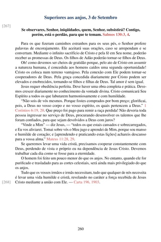 Superiores aos anjos, 3 de Setembro
[267]
            Se observares, Senhor, iniqüidades, quem, Senhor, subsistirá? Contigo,
                  porém, está o perdão, para que te temam. Salmos 130:3, 4.

            Para os que ﬁzeram caminhos estranhos para os seus pés, o Senhor profere
        palavras de encorajamento. Ele aceitará suas orações, caso se arrependam e se
        convertam. Mediante o inﬁnito sacrifício de Cristo e pela fé em Seu nome, poderão
        receber as promessas de Deus. Os ﬁlhos de Adão poderão tornar-se ﬁlhos de Deus.
            Oh! como devemos ser cheios de gratidão porque, pelo ato de Cristo em assumir
        a natureza humana, é concedida aos homens caídos uma segunda oportunidade!
        Cristo os coloca num terreno vantajoso. Pela conexão com Ele podem tornar-se
        cooperadores de Deus. Pela graça concedida diariamente por Cristo podem ser
        elevados e enobrecidos, tornando-se ﬁlhos e ﬁlhas de Deus. Tal amor é sem igual.
            Jesus requer obediência perfeita. Deve haver uma obra completa e prática. Deve-
        mos crescer diariamente no conhecimento da vontade divina. Cristo comunicará Seu
        Espírito a todos os que labutarem harmoniosamente e com humildade.
            “Não sois de vós mesmos. Porque fostes comprados por bom preço; gloriﬁcai,
        pois, a Deus no vosso corpo e no vosso espírito, os quais pertencem a Deus.” 1
        Coríntios 6:19, 20. Que preço foi pago para remir a raça perdida! Não deveria toda
        pessoa ingressar no serviço de Deus, procurando desenvolver os talentos que lhe
        foram conﬁados, para que sejam devolvidos a Deus com juros?
            “Vinde a Mim” — diz Jesus, — “todos os que estais cansados e sobrecarregados,
        e Eu vos aliviarei. Tomai sobre vós o Meu jugo e aprendei de Mim, porque sou manso
        e humilde de coração; e [aprendendo e praticando estas lições] achareis descanso
        para a vossa alma.” Mateus 11:28, 29.
            Se queremos levar uma vida cristã, precisamos cooperar constantemente com
        Deus, perdendo de vista o próprio eu na dependência de Jesus Cristo. Devemos
        trabalhar cada dia como se fosse para a eternidade.
            O homem foi feito um pouco menor do que os anjos. No entanto, quando ele for
        puriﬁcado e trasladado para as cortes celestiais, será ainda mais privilegiado do que
        os anjos.
            Tudo que os vossos irmãos e irmãs necessitam, tudo que qualquer de nós necessita
        é levar uma vida humilde e cristã, revelando no caráter a força recebida de Jesus
[268]   Cristo mediante a união com Ele. — Carta 196, 1903.




                                                260
 
