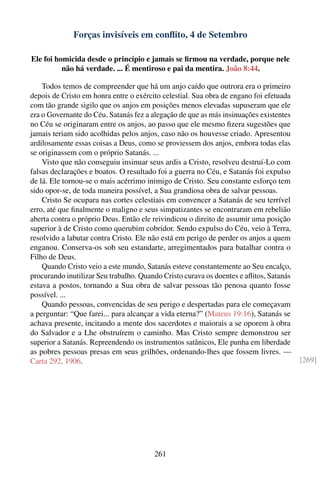 Forças invisíveis em conﬂito, 4 de Setembro

Ele foi homicida desde o princípio e jamais se ﬁrmou na verdade, porque nele
          não há verdade. ... É mentiroso e pai da mentira. João 8:44.

    Todos temos de compreender que há um anjo caído que outrora era o primeiro
depois de Cristo em honra entre o exército celestial. Sua obra de engano foi efetuada
com tão grande sigilo que os anjos em posições menos elevadas supuseram que ele
era o Governante do Céu. Satanás fez a alegação de que as más insinuações existentes
no Céu se originaram entre os anjos, ao passo que ele mesmo ﬁzera sugestões que
jamais teriam sido acolhidas pelos anjos, caso não os houvesse criado. Apresentou
ardilosamente essas coisas a Deus, como se proviessem dos anjos, embora todas elas
se originassem com o próprio Satanás. ...
    Visto que não conseguiu insinuar seus ardis a Cristo, resolveu destruí-Lo com
falsas declarações e boatos. O resultado foi a guerra no Céu, e Satanás foi expulso
de lá. Ele tornou-se o mais acérrimo inimigo de Cristo. Seu constante esforço tem
sido opor-se, de toda maneira possível, a Sua grandiosa obra de salvar pessoas.
    Cristo Se ocupara nas cortes celestiais em convencer a Satanás de seu terrível
erro, até que ﬁnalmente o maligno e seus simpatizantes se encontraram em rebelião
aberta contra o próprio Deus. Então ele reivindicou o direito de assumir uma posição
superior à de Cristo como querubim cobridor. Sendo expulso do Céu, veio à Terra,
resolvido a labutar contra Cristo. Ele não está em perigo de perder os anjos a quem
enganou. Conserva-os sob seu estandarte, arregimentados para batalhar contra o
Filho de Deus.
    Quando Cristo veio a este mundo, Satanás esteve constantemente ao Seu encalço,
procurando inutilizar Seu trabalho. Quando Cristo curava os doentes e aﬂitos, Satanás
estava a postos, tornando a Sua obra de salvar pessoas tão penosa quanto fosse
possível. ...
    Quando pessoas, convencidas de seu perigo e despertadas para ele começavam
a perguntar: “Que farei... para alcançar a vida eterna?” (Mateus 19:16), Satanás se
achava presente, incitando a mente dos sacerdotes e maiorais a se oporem à obra
do Salvador e a Lhe obstruírem o caminho. Mas Cristo sempre demonstrou ser
superior a Satanás. Repreendendo os instrumentos satânicos, Ele punha em liberdade
as pobres pessoas presas em seus grilhões, ordenando-lhes que fossem livres. —
Carta 292, 1906.                                                                        [269]




                                        261
 