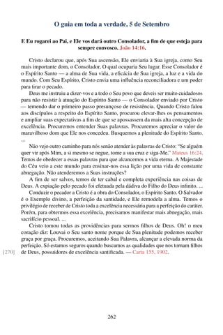 O guia em toda a verdade, 5 de Setembro

        E Eu rogarei ao Pai, e Ele vos dará outro Consolador, a ﬁm de que esteja para
                                 sempre convosco. João 14:16.

            Cristo declarou que, após Sua ascensão, Ele enviaria à Sua igreja, como Seu
        mais importante dom, o Consolador, O qual ocuparia Seu lugar. Esse Consolador é
        o Espírito Santo — a alma de Sua vida, a eﬁcácia de Sua igreja, a luz e a vida do
        mundo. Com Seu Espírito, Cristo envia uma inﬂuência reconciliadora e um poder
        para tirar o pecado.
            Deus me instruiu a dizer-vos e a todo o Seu povo que deveis ser muito cuidadosos
        para não resistir à atuação do Espírito Santo — o Consolador enviado por Cristo
        — temendo dar o primeiro passo presunçoso de resistência. Quando Cristo falou
        aos discípulos a respeito do Espírito Santo, procurou elevar-lhes os pensamentos
        e ampliar suas expectativas a ﬁm de que se apossassem da mais alta concepção de
        excelência. Procuremos entender Suas palavras. Procuremos apreciar o valor do
        maravilhoso dom que Ele nos concedeu. Busquemos a plenitude do Espírito Santo.
        ...
            Não vejo outro caminho para nós senão atender às palavras de Cristo: “Se alguém
        quer vir após Mim, a si mesmo se negue, tome a sua cruz e siga-Me.” Mateus 16:24.
        Temos de obedecer a essas palavras para que alcancemos a vida eterna. A Majestade
        do Céu veio a este mundo para ensinar-nos essa lição por uma vida de constante
        abnegação. Não atenderemos a Suas instruções?
            A ﬁm de ser salvos, temos de ter cabal e completa experiência nas coisas de
        Deus. A expiação pelo pecado foi efetuada pela dádiva do Filho do Deus inﬁnito. ...
            Conduzir o pecador a Cristo é a obra do Consolador, o Espírito Santo. O Salvador
        é o Exemplo divino, a perfeição da santidade, e Ele remodela a alma. Temos o
        privilégio de receber de Cristo toda a excelência necessária para a perfeição do caráter.
        Porém, para obtermos essa excelência, precisamos manifestar mais abnegação, mais
        sacrifício pessoal. ...
            Cristo tomou todas as providências para sermos ﬁlhos de Deus. Oh! o meu
        coração diz: Louvai o Seu santo nome porque de Sua plenitude podemos receber
        graça por graça. Procuremos, aceitando Sua Palavra, alcançar a elevada norma da
        perfeição. Só estamos seguros quando buscamos as qualidades que nos tornam ﬁlhos
[270]   de Deus, possuidores de excelência santiﬁcada. — Carta 155, 1902.




                                                  262
 