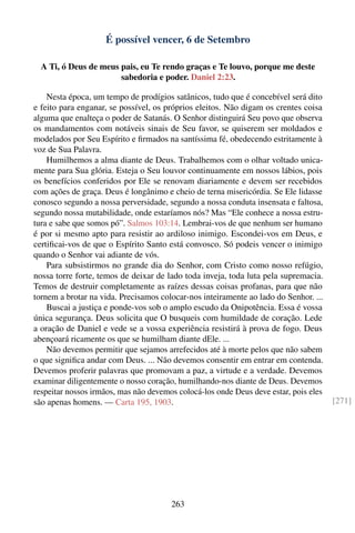É possível vencer, 6 de Setembro

  A Ti, ó Deus de meus pais, eu Te rendo graças e Te louvo, porque me deste
                       sabedoria e poder. Daniel 2:23.

    Nesta época, um tempo de prodígios satânicos, tudo que é concebível será dito
e feito para enganar, se possível, os próprios eleitos. Não digam os crentes coisa
alguma que enalteça o poder de Satanás. O Senhor distinguirá Seu povo que observa
os mandamentos com notáveis sinais de Seu favor, se quiserem ser moldados e
modelados por Seu Espírito e ﬁrmados na santíssima fé, obedecendo estritamente à
voz de Sua Palavra.
    Humilhemos a alma diante de Deus. Trabalhemos com o olhar voltado unica-
mente para Sua glória. Esteja o Seu louvor continuamente em nossos lábios, pois
os benefícios conferidos por Ele se renovam diariamente e devem ser recebidos
com ações de graça. Deus é longânimo e cheio de terna misericórdia. Se Ele lidasse
conosco segundo a nossa perversidade, segundo a nossa conduta insensata e faltosa,
segundo nossa mutabilidade, onde estaríamos nós? Mas “Ele conhece a nossa estru-
tura e sabe que somos pó”. Salmos 103:14. Lembrai-vos de que nenhum ser humano
é por si mesmo apto para resistir ao ardiloso inimigo. Escondei-vos em Deus, e
certiﬁcai-vos de que o Espírito Santo está convosco. Só podeis vencer o inimigo
quando o Senhor vai adiante de vós.
    Para subsistirmos no grande dia do Senhor, com Cristo como nosso refúgio,
nossa torre forte, temos de deixar de lado toda inveja, toda luta pela supremacia.
Temos de destruir completamente as raízes dessas coisas profanas, para que não
tornem a brotar na vida. Precisamos colocar-nos inteiramente ao lado do Senhor. ...
    Buscai a justiça e ponde-vos sob o amplo escudo da Onipotência. Essa é vossa
única segurança. Deus solicita que O busqueis com humildade de coração. Lede
a oração de Daniel e vede se a vossa experiência resistirá à prova de fogo. Deus
abençoará ricamente os que se humilham diante dEle. ...
    Não devemos permitir que sejamos arrefecidos até à morte pelos que não sabem
o que signiﬁca andar com Deus. ... Não devemos consentir em entrar em contenda.
Devemos proferir palavras que promovam a paz, a virtude e a verdade. Devemos
examinar diligentemente o nosso coração, humilhando-nos diante de Deus. Devemos
respeitar nossos irmãos, mas não devemos colocá-los onde Deus deve estar, pois eles
são apenas homens. — Carta 195, 1903.                                                 [271]




                                       263
 