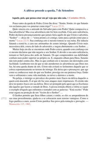 A altivez precede a queda, 7 de Setembro

           Aquele, pois, que pensa estar em pé veja que não caia. 1 Coríntios 10:12.

            Pouco antes da queda de Pedro, Cristo lhe disse: “Simão, Simão, eis que Satanás
        vos reclamou para vos peneirar como trigo!” Lucas 22:31.
            Quão sincera era a amizade do Salvador para com Pedro! Quão compassiva a
        Sua advertência! Mas essa advertência não foi bem recebida. Com auto-suﬁciência,
        Pedro declarou presunçosamente que jamais faria aquilo de que Cristo o advertira.
        “Senhor” — disse ele — “estou pronto a ir contigo, tanto para a prisão como para a
        morte.” Lucas 22:33. Sua conﬁança em si mesmo tornou-se sua ruína. Ele induziu
        Satanás a tentá-lo, e caiu nas artimanhas do astuto inimigo. Quando Cristo mais
        necessitava dele, estava do lado do adversário, e negou abertamente a seu Senhor. ...
            Muitos hoje em dia se encontram onde Pedro estava, quando com conﬁança em
        si mesmo declarou que não negaria a seu Senhor. E devido a sua auto-suﬁciência,
        tornam-se fácil presa dos ardis de Satanás. Os que compreendem sua debilidade
        conﬁam num poder superior ao próprio eu. E, enquanto olham para Deus, Satanás
        não tem poder contra eles. Mas os que conﬁam em si mesmos são derrotados com
        facilidade. Lembremo-nos de que se não atendermos às advertências que Deus nos
        faz, há uma queda diante de nós. Cristo não evitará os ferimentos daquele que se
        coloca espontaneamente no terreno do inimigo. Ele deixa que o presunçoso, que age
        como se conhecesse mais do que seu Senhor, prossiga em sua pretensa força. Então
        vem o sofrimento e uma vida mutilada, ou talvez a derrota e a morte.
            Na peleja, o inimigo se prevalece dos pontos mais fracos na defesa daqueles a
        quem está atacando. É aí que ele faz seus ataques mais impetuosos. O cristão não
        deve ter pontos fracos em sua defesa. Deve ser protegido pelo apoio que as Escrituras
        dão àqueles que fazem a vontade de Deus. A pessoa tentada obterá a vitória se seguir
        o exemplo dAquele que enfrentou o tentador com as palavras: “Está escrito.” Pode
        estar segura na proteção de um “Assim diz o Senhor”. ...
            O Senhor permite que Seus ﬁlhos caiam; e então, se eles se arrependerem de
[272]   seu mau procedimento, ajuda-os a se colocarem num terreno vantajoso. Como o
        fogo puriﬁca o ouro, assim Cristo puriﬁca Seu povo pela tentação e provação. —
        Manuscrito 115, 1902.




                                                264
 