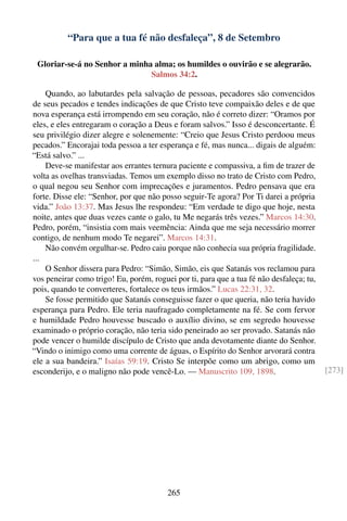 “Para que a tua fé não desfaleça”, 8 de Setembro

 Gloriar-se-á no Senhor a minha alma; os humildes o ouvirão e se alegrarão.
                               Salmos 34:2.

    Quando, ao labutardes pela salvação de pessoas, pecadores são convencidos
de seus pecados e tendes indicações de que Cristo teve compaixão deles e de que
nova esperança está irrompendo em seu coração, não é correto dizer: “Oramos por
eles, e eles entregaram o coração a Deus e foram salvos.” Isso é desconcertante. É
seu privilégio dizer alegre e solenemente: “Creio que Jesus Cristo perdoou meus
pecados.” Encorajai toda pessoa a ter esperança e fé, mas nunca... digais de alguém:
“Está salvo.” ...
    Deve-se manifestar aos errantes ternura paciente e compassiva, a ﬁm de trazer de
volta as ovelhas transviadas. Temos um exemplo disso no trato de Cristo com Pedro,
o qual negou seu Senhor com imprecações e juramentos. Pedro pensava que era
forte. Disse ele: “Senhor, por que não posso seguir-Te agora? Por Ti darei a própria
vida.” João 13:37. Mas Jesus lhe respondeu: “Em verdade te digo que hoje, nesta
noite, antes que duas vezes cante o galo, tu Me negarás três vezes.” Marcos 14:30.
Pedro, porém, “insistia com mais veemência: Ainda que me seja necessário morrer
contigo, de nenhum modo Te negarei”. Marcos 14:31.
    Não convém orgulhar-se. Pedro caiu porque não conhecia sua própria fragilidade.
...
    O Senhor dissera para Pedro: “Simão, Simão, eis que Satanás vos reclamou para
vos peneirar como trigo! Eu, porém, roguei por ti, para que a tua fé não desfaleça; tu,
pois, quando te converteres, fortalece os teus irmãos.” Lucas 22:31, 32.
    Se fosse permitido que Satanás conseguisse fazer o que queria, não teria havido
esperança para Pedro. Ele teria naufragado completamente na fé. Se com fervor
e humildade Pedro houvesse buscado o auxílio divino, se em segredo houvesse
examinado o próprio coração, não teria sido peneirado ao ser provado. Satanás não
pode vencer o humilde discípulo de Cristo que anda devotamente diante do Senhor.
“Vindo o inimigo como uma corrente de águas, o Espírito do Senhor arvorará contra
ele a sua bandeira.” Isaías 59:19. Cristo Se interpõe como um abrigo, como um
esconderijo, e o maligno não pode vencê-Lo. — Manuscrito 109, 1898.                       [273]




                                         265
 