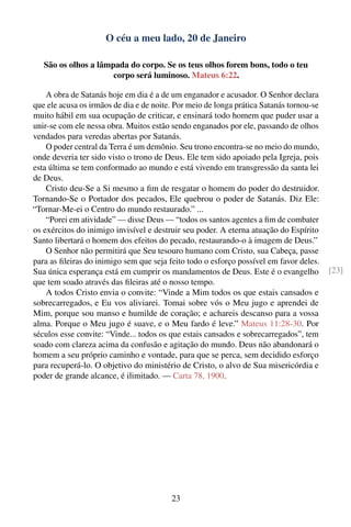 O céu a meu lado, 20 de Janeiro

   São os olhos a lâmpada do corpo. Se os teus olhos forem bons, todo o teu
                      corpo será luminoso. Mateus 6:22.

    A obra de Satanás hoje em dia é a de um enganador e acusador. O Senhor declara
que ele acusa os irmãos de dia e de noite. Por meio de longa prática Satanás tornou-se
muito hábil em sua ocupação de criticar, e ensinará todo homem que puder usar a
unir-se com ele nessa obra. Muitos estão sendo enganados por ele, passando de olhos
vendados para veredas abertas por Satanás.
    O poder central da Terra é um demônio. Seu trono encontra-se no meio do mundo,
onde deveria ter sido visto o trono de Deus. Ele tem sido apoiado pela Igreja, pois
esta última se tem conformado ao mundo e está vivendo em transgressão da santa lei
de Deus.
    Cristo deu-Se a Si mesmo a ﬁm de resgatar o homem do poder do destruidor.
Tornando-Se o Portador dos pecados, Ele quebrou o poder de Satanás. Diz Ele:
“Tornar-Me-ei o Centro do mundo restaurado.” ...
    “Porei em atividade” — disse Deus — “todos os santos agentes a ﬁm de combater
os exércitos do inimigo invisível e destruir seu poder. A eterna atuação do Espírito
Santo libertará o homem dos efeitos do pecado, restaurando-o à imagem de Deus.”
    O Senhor não permitirá que Seu tesouro humano com Cristo, sua Cabeça, passe
para as ﬁleiras do inimigo sem que seja feito todo o esforço possível em favor deles.
Sua única esperança está em cumprir os mandamentos de Deus. Este é o evangelho           [23]
que tem soado através das ﬁleiras até o nosso tempo.
    A todos Cristo envia o convite: “Vinde a Mim todos os que estais cansados e
sobrecarregados, e Eu vos aliviarei. Tomai sobre vós o Meu jugo e aprendei de
Mim, porque sou manso e humilde de coração; e achareis descanso para a vossa
alma. Porque o Meu jugo é suave, e o Meu fardo é leve.” Mateus 11:28-30. Por
séculos esse convite: “Vinde... todos os que estais cansados e sobrecarregados”, tem
soado com clareza acima da confusão e agitação do mundo. Deus não abandonará o
homem a seu próprio caminho e vontade, para que se perca, sem decidido esforço
para recuperá-lo. O objetivo do ministério de Cristo, o alvo de Sua misericórdia e
poder de grande alcance, é ilimitado. — Carta 78, 1900.




                                         23
 