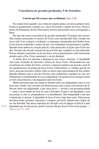 Consciência de pecados perdoados, 9 de Setembro

                      Convém que Ele cresça e que eu diminua. João 3:30.

            Fico muito triste quando vejo a falta de religião prática em nosso próprio meio.
        Exalta-se grandemente o próprio eu, e não é discernido o espírito de Cristo. Necessi-
        tamos da iluminação divina. Precisamos renovar diariamente nossa consagração a
        Deus.
            Por que não temos consciência de pecados perdoados? É porque não cremos.
        Não estamos praticando os ensinos de Cristo nem introduzindo Suas virtudes em
        nossa vida. Caso a alegria, a exaltação e a esperança comunicadas pelo Senhor Jesus
        Cristo fossem conferidas a muitos de nós, isso redundaria em presunção e orgulho.
        Quando Jesus habita no coração pela fé, serão praticadas as lições que Cristo nos
        deu. Teremos tão elevado conceito de Jesus Cristo que o próprio eu será rebaixado.
        Nossas afeições concentrar-se-ão em Jesus, nossos pensamentos serão fortemente
        atraídos para o Céu. Cristo aumentará, e eu irei diminuir.
            A mente deve ser educada a demorar-se nas coisas celestiais. A humildade
        virá como resultado de discernir a beleza de Jesus Cristo. Demorando-nos nas
        excelências do caráter de Cristo, veremos a natureza repulsiva do pecado e pela fé
        nos apoderaremos da justiça de Jesus Cristo. Cultivaremos as virtudes que há em
        Jesus, para que possamos reﬂetir sobre os outros uma representação de Seu caráter.
        Quando olhamos para a cruz do Calvário, não exaltaremos o próprio eu, mas nos
        lembraremos constantemente de nossa indignidade e de quanto nossa salvação custou
        ao Céu; discerniremos o incomparável amor de Cristo.
            Muitos permitem que sua mente se detenha sobre sua indignidade como se isso
        fosse uma virtude. Isso constitui um obstáculo para irem a Jesus com inteireza de fé.
        Devem sentir sua indignidade, e por causa disso — devido a sua pecaminosidade
        — sentir a necessidade de irem ter com o Salvador, O qual é sua dignidade e será
        sua justiça se eles se arrependerem e se humilharem. Sua indignidade é um fato
        evidente por si mesmo. A dignidade de Jesus Cristo é algo bem certo. Toda pessoa
        duvidosa tenha, portanto, esperança e coragem, por haver Alguém que é digno de
        ser seu Salvador. Sua única esperança de salvação está em apegar-se pela fé a uma
[274]   dignidade que ela não possui, porém será provida por Jesus Cristo nossa justiça. —
        Manuscrito 21, 1899.




                                                266
 