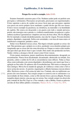 Equilibrados, 11 de Setembro

                           Porque Eu vos dei o exemplo. João 13:15.

            Estamos formando caracteres para o Céu. Nenhum caráter pode ser perfeito sem
        provações e sofrimentos. Precisamos ser provados, precisamos ser experimentados.
        Cristo suportou a prova do caráter em nosso favor para que possamos suportar
        essa prova em nosso próprio favor mediante o poder divino que Ele nos trouxe.
        Cristo é nosso exemplo na paciência, na clemência, na mansidão e na humildade
        de espírito. Ele estava em desacordo e em guerra com todo o mundo perverso,
        porém, não transigiu com a paixão e a violência manifestadas em palavras e ações,
        embora recebesse ignominiosos vitupérios em troca de boas obras. Ele foi aﬂigido,
        Ele foi rejeitado e tratado desdenhosamente, mas não Se vingou. Possuía domínio
        próprio, dignidade e majestade. Sofria com serenidade, e em troca de maus-tratos só
        manifestava compaixão, piedade e amor. ...
            Imitai vosso Redentor nessas coisas. Não ﬁqueis irritados quando as coisas vão
        mal. Não permitais que o próprio eu se eleve, perdendo vosso domínio próprio por
        imaginardes que as coisas não são como deveriam ser. Porque os outros estão errados
        não quer dizer que deveis fazer o que é errado. Dois males não produzirão um bem.
        Tendes vitórias a alcançar a ﬁm de vencer como Cristo venceu.
            Cristo jamais murmurou, jamais manifestou descontentamento, desagrado ou
        ressentimento. Nunca ﬁcou desalentado, desanimado, aborrecido ou irritado. Era
        paciente, calmo e senhor de Si sob as circunstâncias mais difíceis. Todas as Suas
        obras eram realizadas com serena dignidade e desembaraço, por maior que fosse a
        agitação ao Seu redor. Os aplausos não O ensoberbeciam. Não temia as ameaças de
        Seus inimigos. Movia-Se no mundo de agitação, de violência e crime como o Sol se
        move acima das nuvens. As paixões, inquietações e aﬂições humanas estavam abaixo
        dEle. Deslizava como o Sol acima de tudo isso. Contudo, não era indiferente aos
[276]   pesares dos seres humanos. Seu coração sempre se comovia com os sofrimentos e as
        necessidades de Seus irmãos, como se Ele mesmo fosse a pessoa aﬂigida. Possuía
        tranqüila alegria interior, uma paz que era serena. Sua vontade sempre era absorvida
        pela vontade de Seu Pai. Faça-se a Tua vontade, e não a Minha, foram as palavras
        ouvidas de Seus lábios pálidos e trementes. Mateus 26:42. — Carta 51a, 1874.




                                                268
 
