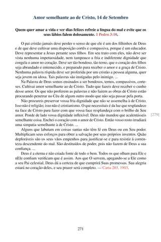 Amor semelhante ao de Cristo, 14 de Setembro

Quem quer amar a vida e ver dias felizes refreie a língua do mal e evite que os
              seus lábios falem dolosamente. 1 Pedro 3:10.

    O pai cristão jamais deve perder o senso de que ele é um dos ﬁlhinhos de Deus
e de que deve cultivar uma disposição cortês e compassiva, porque é um educador.
Deve representar a Jesus perante seus ﬁlhos. Em seu trato com eles, não deve ser
vista nenhuma impetuosidade, nem tampouco a fria e indiferente dignidade que
congela o amor no coração. Deve ser tão bondoso, tão terno, que o coração dos ﬁlhos
seja abrandado e enternecido, e preparado para receber o amor e a graça de Cristo.
Nenhuma palavra ríspida deve ser proferida por um cristão a pessoa alguma, quer
seja jovem ou idosa. Tais palavras são instigadas pelo inimigo. ...
    Na Palavra de Deus somos ensinados a ser bondosos, ternos, compassivos, corte-
ses. Cultivai amor semelhante ao de Cristo. Tudo que fazeis deve receber o cunho
desse amor. Os que não proferem as palavras e não fazem as obras de Cristo estão
procurando penetrar no Céu de algum outro modo que não seja passar pela porta.
    Não procureis preservar vossa fria dignidade que não se assemelha à de Cristo.
Isso não é religião; isso não é cristianismo. O que necessitais é da luz que resplandece
na face de Cristo para fazer com que vossa face resplandeça com o brilho de Seu
amor. Ponde de lado vossa dignidade inﬂexível. Deus não mandou que acalentásseis           [279]
semelhante coisa. Enchei o coração com o amor de Cristo. Então vosso rosto irradiará
uma simpatia semelhante à de Cristo. ...
    Alguns que labutam em coisas santas não têm fé em Deus ou em Seu poder.
Multiplicam seus esforços para obter a salvação por seus próprios inventos. Quão
deploráveis são os seus vãos empenhos para justiﬁcar-se e para resistir à corren-
teza descendente do mal. São destituídos de poder, pois não fazem de Deus a sua
conﬁança. ...
    Deus é a eterna e não criada fonte de todo o bem. Todos os que olham para Ele e
nEle conﬁam veriﬁcam que é assim. Aos que O servem, apegando-se a Ele como
a seu Pai celestial, Deus dá a certeza de que cumprirá Suas promessas. Sua alegria
estará no coração deles, e seu prazer será completo. — Carta 203, 1903.




                                         271
 