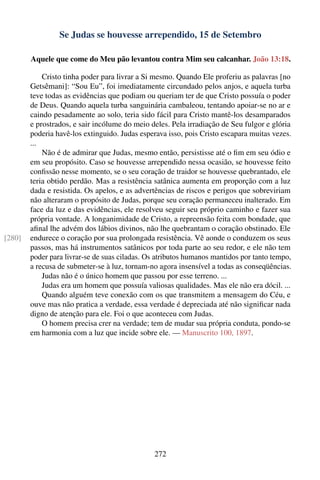 Se Judas se houvesse arrependido, 15 de Setembro

        Aquele que come do Meu pão levantou contra Mim seu calcanhar. João 13:18.

            Cristo tinha poder para livrar a Si mesmo. Quando Ele proferiu as palavras [no
        Getsêmani]: “Sou Eu”, foi imediatamente circundado pelos anjos, e aquela turba
        teve todas as evidências que podiam ou queriam ter de que Cristo possuía o poder
        de Deus. Quando aquela turba sanguinária cambaleou, tentando apoiar-se no ar e
        caindo pesadamente ao solo, teria sido fácil para Cristo mantê-los desamparados
        e prostrados, e sair incólume do meio deles. Pela irradiação de Seu fulgor e glória
        poderia havê-los extinguido. Judas esperava isso, pois Cristo escapara muitas vezes.
        ...
            Não é de admirar que Judas, mesmo então, persistisse até o ﬁm em seu ódio e
        em seu propósito. Caso se houvesse arrependido nessa ocasião, se houvesse feito
        conﬁssão nesse momento, se o seu coração de traidor se houvesse quebrantado, ele
        teria obtido perdão. Mas a resistência satânica aumenta em proporção com a luz
        dada e resistida. Os apelos, e as advertências de riscos e perigos que sobreviriam
        não alteraram o propósito de Judas, porque seu coração permaneceu inalterado. Em
        face da luz e das evidências, ele resolveu seguir seu próprio caminho e fazer sua
        própria vontade. A longanimidade de Cristo, a repreensão feita com bondade, que
        aﬁnal lhe advém dos lábios divinos, não lhe quebrantam o coração obstinado. Ele
[280]   endurece o coração por sua prolongada resistência. Vê aonde o conduzem os seus
        passos, mas há instrumentos satânicos por toda parte ao seu redor, e ele não tem
        poder para livrar-se de suas ciladas. Os atributos humanos mantidos por tanto tempo,
        a recusa de submeter-se à luz, tornam-no agora insensível a todas as conseqüências.
            Judas não é o único homem que passou por esse terreno. ...
            Judas era um homem que possuía valiosas qualidades. Mas ele não era dócil. ...
            Quando alguém teve conexão com os que transmitem a mensagem do Céu, e
        ouve mas não pratica a verdade, essa verdade é depreciada até não signiﬁcar nada
        digno de atenção para ele. Foi o que aconteceu com Judas.
            O homem precisa crer na verdade; tem de mudar sua própria conduta, pondo-se
        em harmonia com a luz que incide sobre ele. — Manuscrito 100, 1897.




                                               272
 