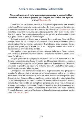 Aceitar o que Jesus aﬁrma, 16 de Setembro

  Não andeis ansiosos de coisa alguma; em tudo, porém, sejam conhecidas,
 diante de Deus, as vossas petições, pela oração e pela súplica, com ações de
                            graças. Filipenses 4:6.

     Conservo o teu caso diante de mim, e ﬁco pesarosa por estares com a mente
perturbada. Quisera confortar-te, se pudesse fazê-lo. Jesus, o precioso Salvador, não
te tem sido tantas vezes “socorro bem presente nas tribulações”? Salmos 46:1. Não
entristeças o Espírito Santo, mas deixa de preocupar-te. Isto é o que muitas vezes
disseste a outros. Que te confortem as palavras dos que não se acham doentes como
tu, e que o Senhor te ajude, é a minha oração.
     Se for da vontade do Senhor que tu morras, deves sentir que é teu privilégio
entregar todo o teu ser — corpo, alma e espírito — nas mãos de um Deus justo e
misericordioso. Ele não tem tais sentimentos de condenação como imaginas. Desejo
que pares de pensar que o Senhor não te ama. Apega-te incondicionalmente às
misericordiosas provisões feitas por Ele. ...
     Não precisas pensar que ﬁzeste alguma coisa que induzisse a Deus a tratar-te
com severidade. Estou mais bem informada. Tão-somente crê em Seu amor e aceita
o que Ele aﬁrma. ...                                                                    [281]
     Ele quer que tu creias e que ponhas em prática a tua fé. Em Sua vida Cristo nos
deu uma ilustração da amabilidade de caráter que Ele quer que todos nós possuamos.
... Nenhuma suspeita ou desconﬁança deve apossar-se de nossa mente. Nenhuma
apreensão da grandeza de Deus deve perturbar nossa fé. Oxalá Deus nos ajude a
humilhar-nos, mansa e submissamente.
     Cristo pôs de lado Sua vestimenta real e Sua majestosa coroa, para que pudesse
associar-Se à humanidade e mostrar que os seres humanos podem ser perfeitos.
Revestindo-Se de misericórdia Ele levou em nosso mundo uma vida perfeita para
demonstrar-nos Seu amor. Efetuou aquilo que tornaria impossível a descrença nEle.
De Sua elevada posição nas cortes celestiais Ele condescendeu em assumir a natureza
humana. Sua vida constitui um exemplo do que pode ser a nossa vida. A ﬁm de que
nenhuma apreensão da grandeza de Deus se introduzisse para destruir nossa crença
no amor de Deus, Cristo tornou-Se um homem de dores e que sabe o que é padecer.
O coração humano, entregue a Ele, tornar-se-á uma harpa sagrada, emitindo música
sacra. — Carta 365, 1904.




                                        273
 