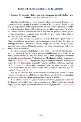 Todos os homens são irmãos, 17 de Setembro

         O Deus que fez o mundo e tudo o que nele existe, ... de um só fez toda a raça
                           humana. Atos dos Apóstolos 17:24, 26.

            Deus tem manifestado aos seres humanos inﬁnita profundeza de amor, e, no
        entanto, quão longe estamos de apreciar esse amor! Cristo morreu na cruz do Calvário
        para que os pecadores pudessem ser remidos da escravidão do pecado e colocados
        em posição vantajosa diante de Deus. Pensai no maravilhoso amor que o Pai revelou
        ao fazer esse sacrifício. Compete-nos indicar esse amor aos que estão fora do aprisco,
        compete-nos contar aos pecadores o que Cristo fez por eles e o que podem tornar-se
        mediante Sua graça transformadora.
            Desejamos que em tudo seja gloriﬁcado o nome do Senhor e promovida Sua
        Causa. Jamais houve um tempo em que se necessitasse tanto de sábia direção como
        no tempo presente. O preconceito humano não provém de Deus. Ser guiado pelo
        impulso é muito perigoso. O impulso humano é um pobre elemento e não pode tomar
[282]   o lugar da razão santiﬁcada.
            O Senhor Jesus considera toda pessoa com intenso interesse. Ele declarou que a
        natureza espiritual de Sua igreja deve ser mantida cuidadosamente. A igreja está no
        mundo, e deve realizar uma obra pelo mundo, mas as portas da igreja não devem ser
        franqueadas ao mundanismo. “Toda planta que Meu Pai celestial não plantou será
        arrancada.” Mateus 15:13. A igreja deve ser guardada rigorosamente. Seu sagrado
        caráter deve ser demonstrado ao mundo. “Lavoura de Deus, edifício de Deus sois
        vós.” 1 Coríntios 3:9. “Desenvolvei a vossa salvação com temor e tremor; porque
        Deus é quem efetua em vós tanto o querer como o realizar, segundo a Sua boa
        vontade.” Filipenses 2:12, 13.
            Hoje em dia a verdade deve ser proclamada a todas as nações, e tribos, e línguas
        e povos. Cristo deseja que labutemos de tal modo que não suscite preconceito, pois
        quando este é suscitado, alguns são impedidos de ouvir a verdade. ...
            Ainda estamos neste mundo, onde existem essas barreiras, e precisamos trabalhar
        de tal maneira que nos habilite a alcançar todas as classes. Não permitais que os atuais
        empecilhos vos aﬂijam e destruam vossa fé e conﬁança em Deus. — Manuscrito
        114, 1904.




                                                 274
 